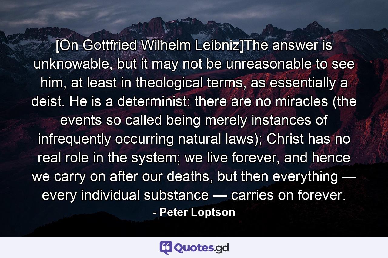 [On Gottfried Wilhelm Leibniz]The answer is unknowable, but it may not be unreasonable to see him, at least in theological terms, as essentially a deist. He is a determinist: there are no miracles (the events so called being merely instances of infrequently occurring natural laws); Christ has no real role in the system; we live forever, and hence we carry on after our deaths, but then everything — every individual substance — carries on forever. - Quote by Peter Loptson