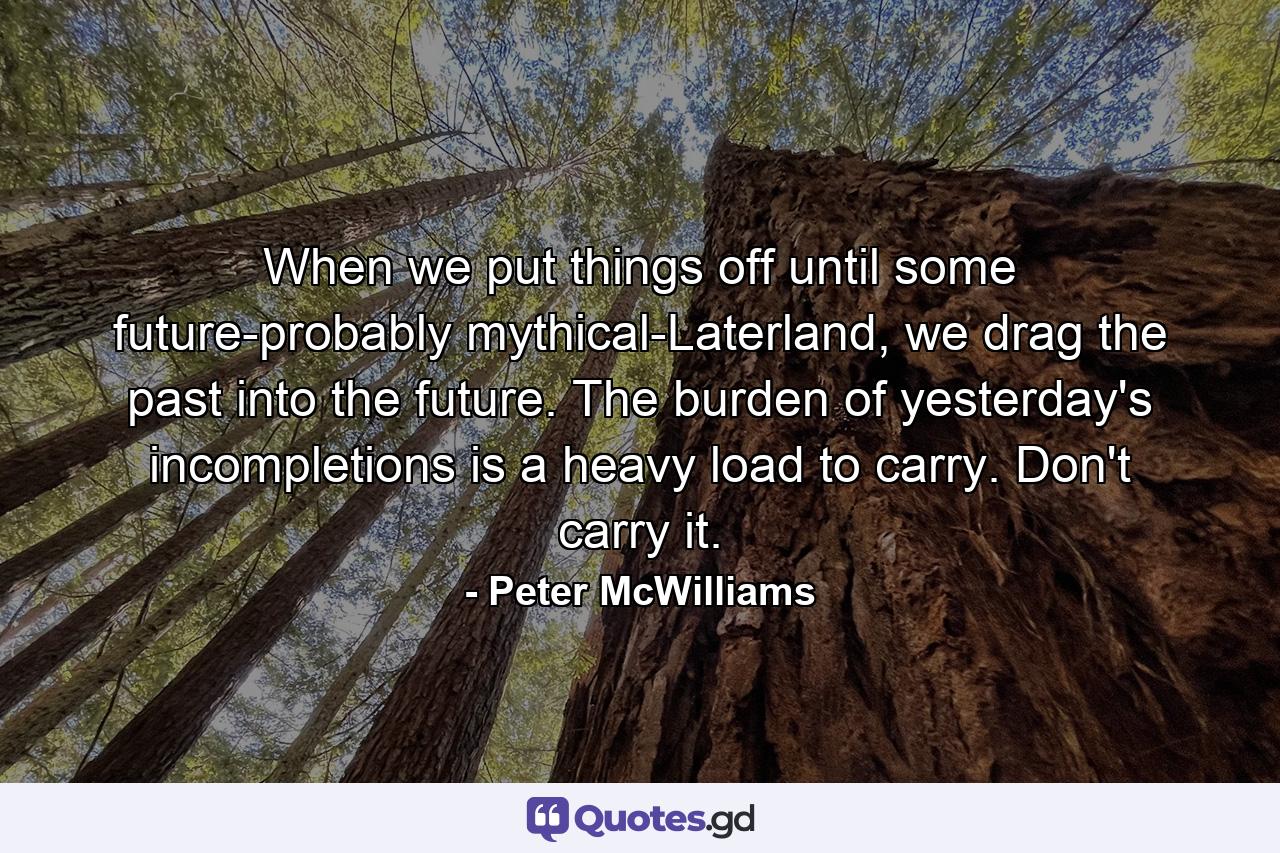 When we put things off until some future-probably mythical-Laterland, we drag the past into the future. The burden of yesterday's incompletions is a heavy load to carry. Don't carry it. - Quote by Peter McWilliams