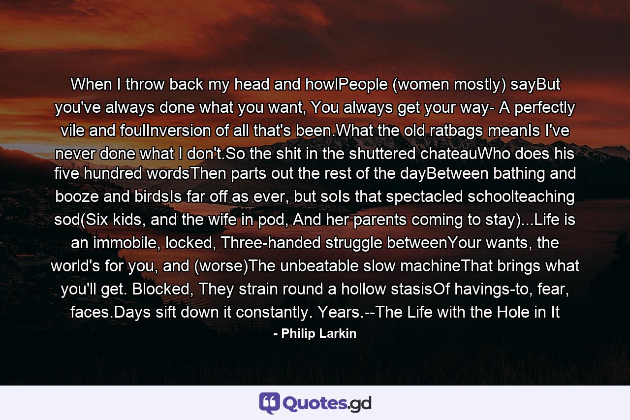 When I throw back my head and howlPeople (women mostly) sayBut you've always done what you want, You always get your way- A perfectly vile and foulInversion of all that's been.What the old ratbags meanIs I've never done what I don't.So the shit in the shuttered chateauWho does his five hundred wordsThen parts out the rest of the dayBetween bathing and booze and birdsIs far off as ever, but soIs that spectacled schoolteaching sod(Six kids, and the wife in pod, And her parents coming to stay)...Life is an immobile, locked, Three-handed struggle betweenYour wants, the world's for you, and (worse)The unbeatable slow machineThat brings what you'll get. Blocked, They strain round a hollow stasisOf havings-to, fear, faces.Days sift down it constantly. Years.--The Life with the Hole in It - Quote by Philip Larkin