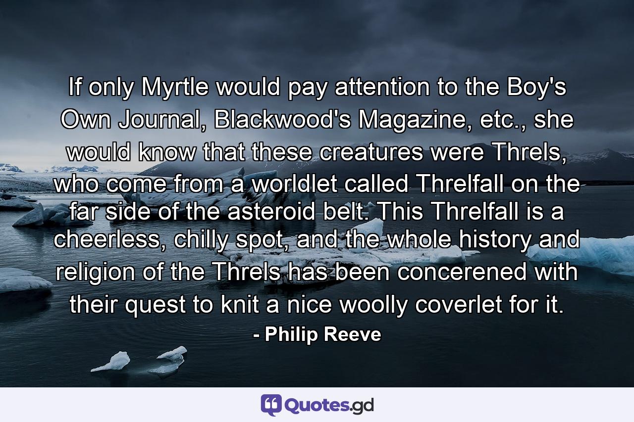 If only Myrtle would pay attention to the Boy's Own Journal, Blackwood's Magazine, etc., she would know that these creatures were Threls, who come from a worldlet called Threlfall on the far side of the asteroid belt. This Threlfall is a cheerless, chilly spot, and the whole history and religion of the Threls has been concerened with their quest to knit a nice woolly coverlet for it. - Quote by Philip Reeve