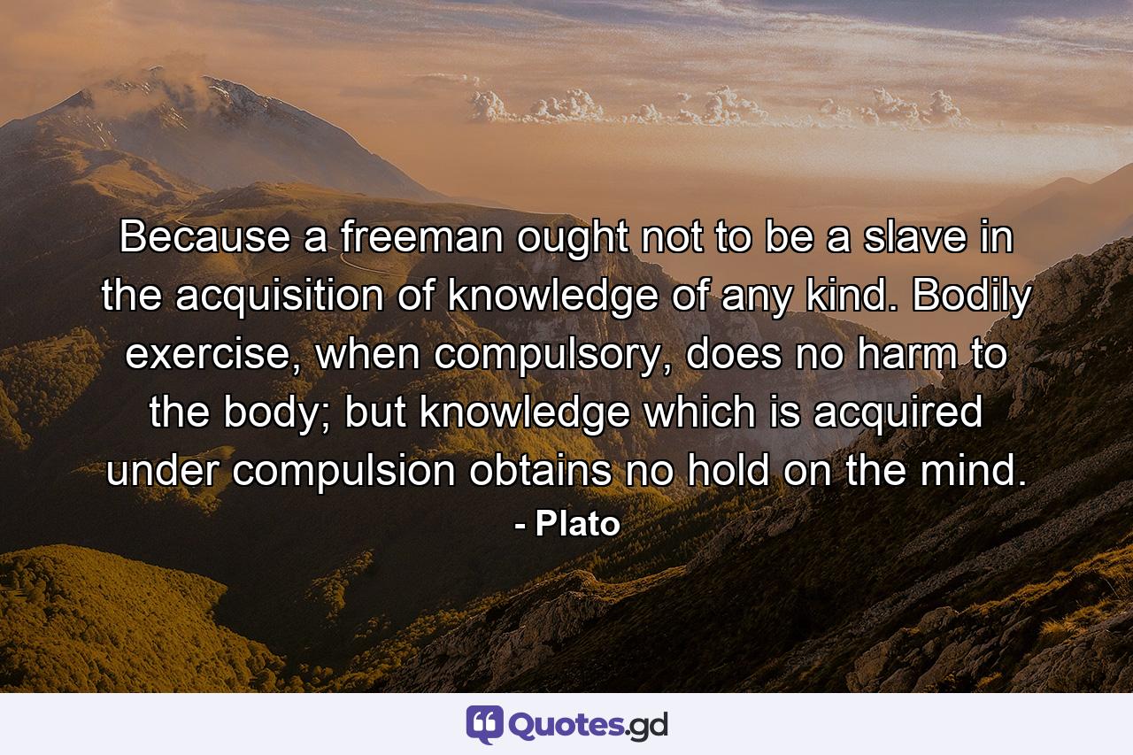 Because a freeman ought not to be a slave in the acquisition of knowledge of any kind. Bodily exercise, when compulsory, does no harm to the body; but knowledge which is acquired under compulsion obtains no hold on the mind. - Quote by Plato