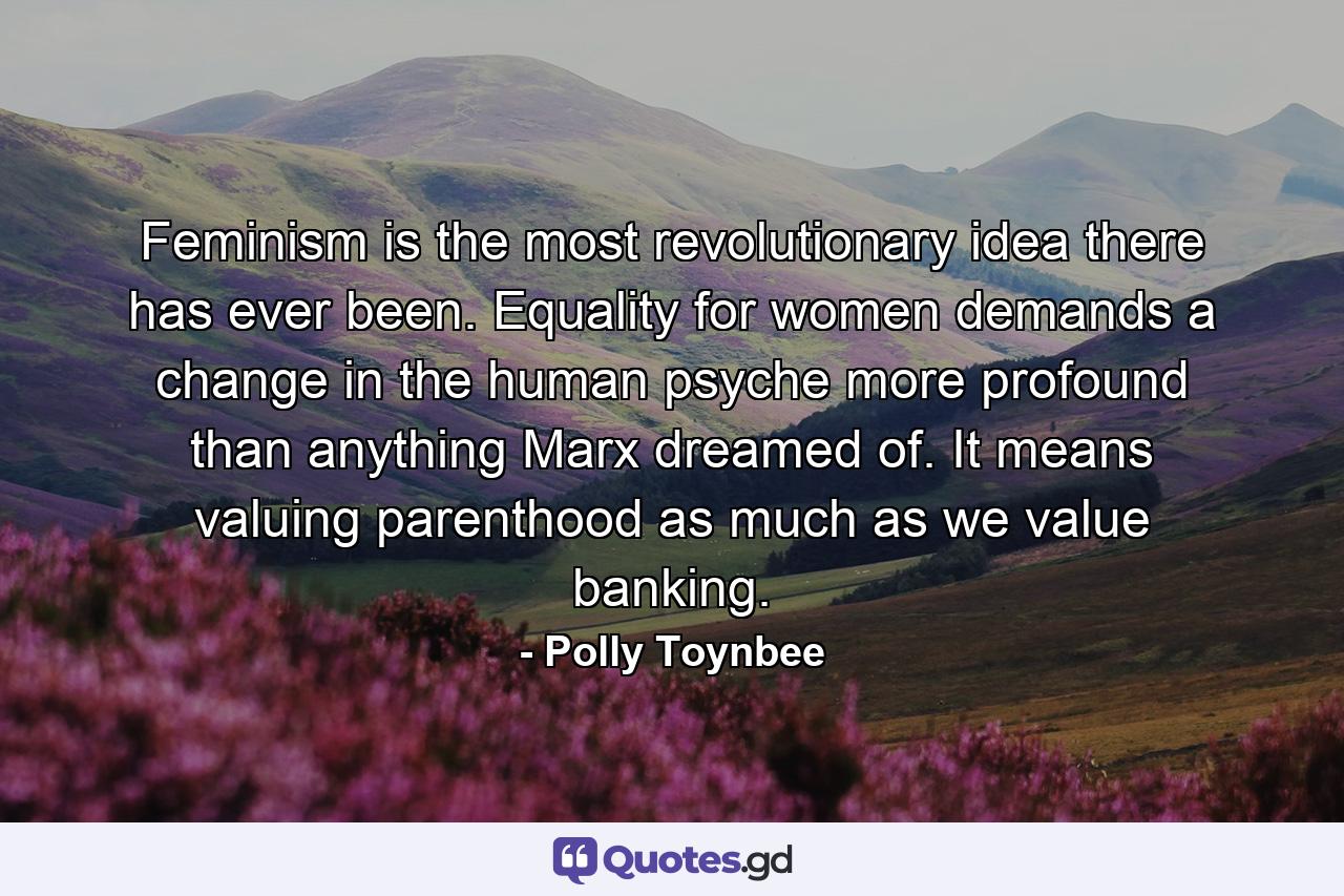 Feminism is the most revolutionary idea there has ever been. Equality for women demands a change in the human psyche  more profound than anything Marx dreamed of. It means valuing parenthood as much as we value banking. - Quote by Polly Toynbee