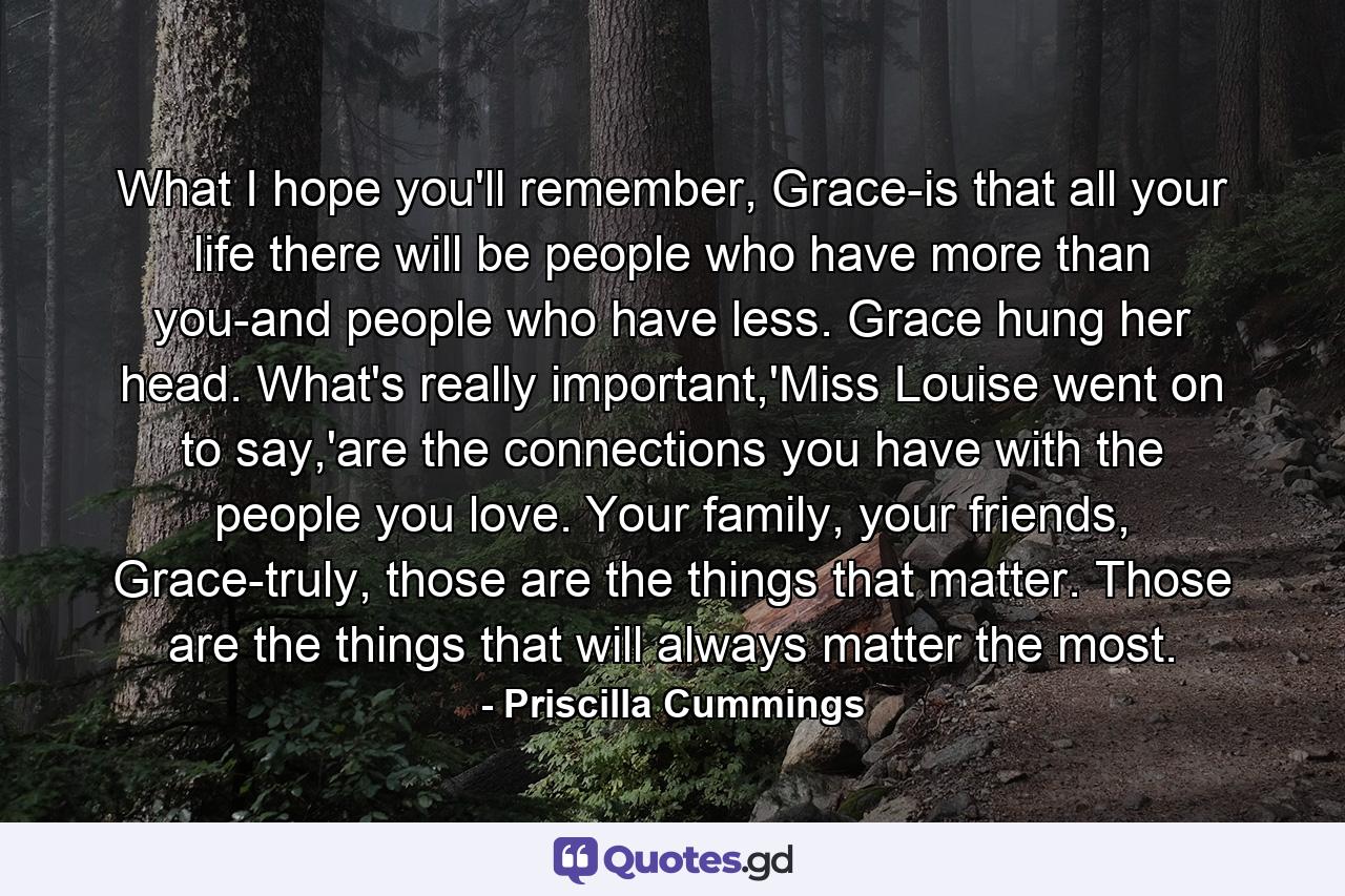 What I hope you'll remember, Grace-is that all your life there will be people who have more than you-and people who have less. Grace hung her head. What's really important,'Miss Louise went on to say,'are the connections you have with the people you love. Your family, your friends, Grace-truly, those are the things that matter. Those are the things that will always matter the most. - Quote by Priscilla Cummings