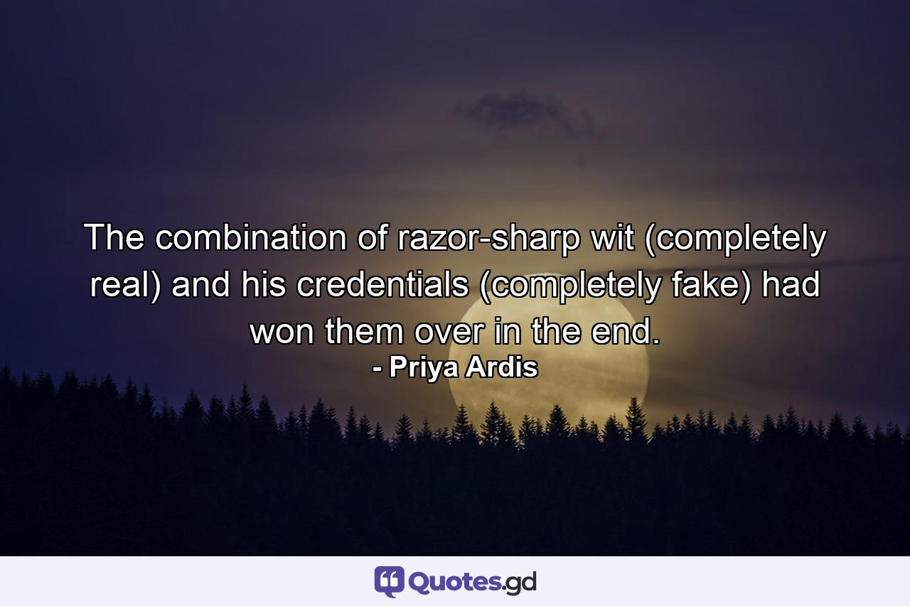 The combination of razor-sharp wit (completely real) and his credentials (completely fake) had won them over in the end. - Quote by Priya Ardis