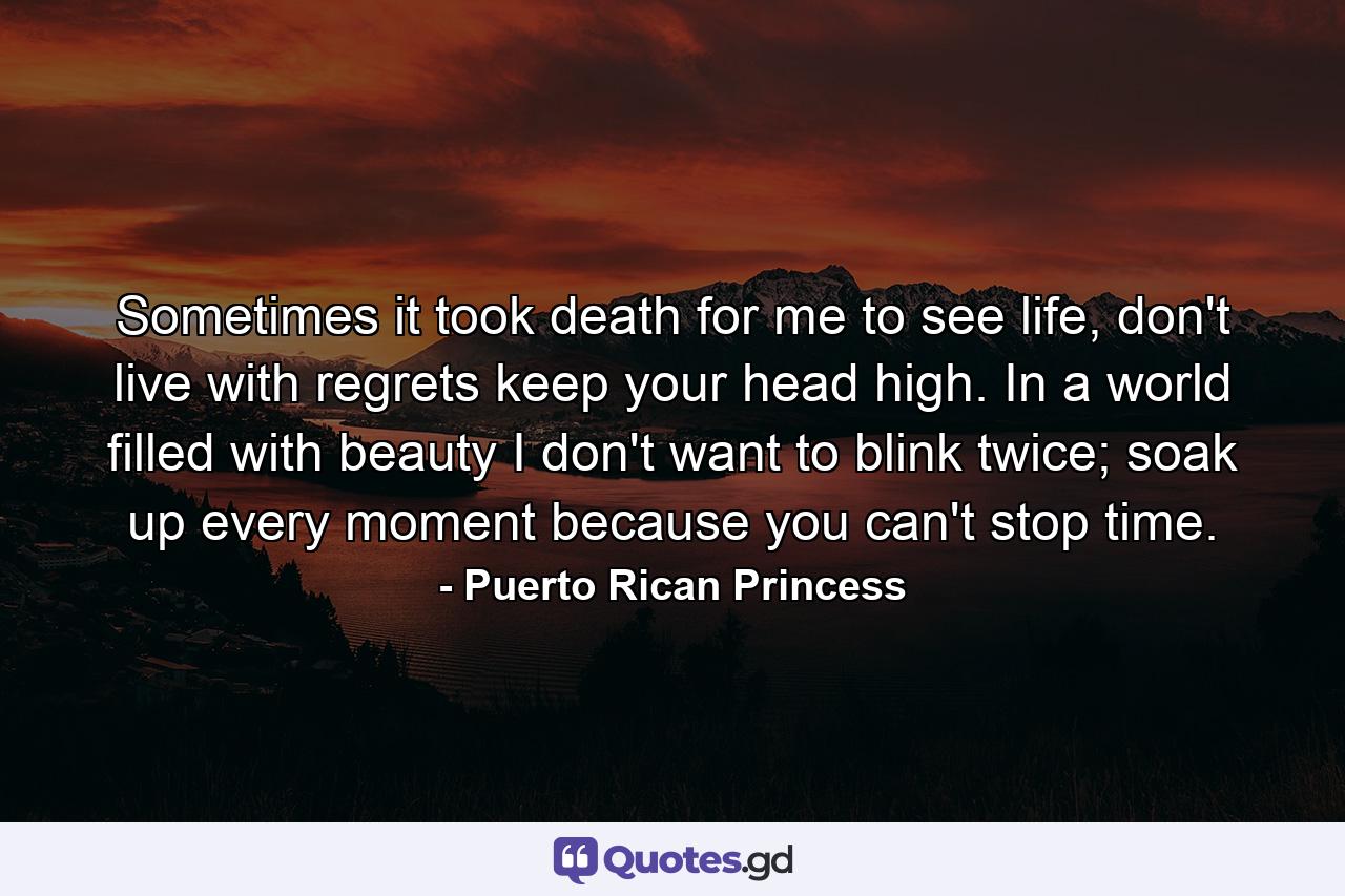 Sometimes it took death for me to see life, don't live with regrets keep your head high. In a world filled with beauty I don't want to blink twice; soak up every moment because you can't stop time. - Quote by Puerto Rican Princess