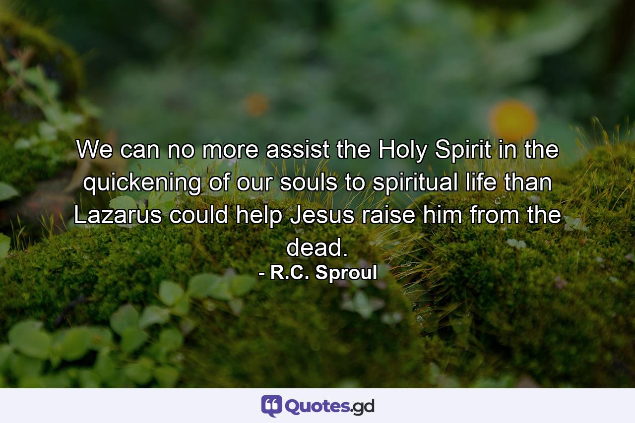 We can no more assist the Holy Spirit in the quickening of our souls to spiritual life than Lazarus could help Jesus raise him from the dead. - Quote by R.C. Sproul