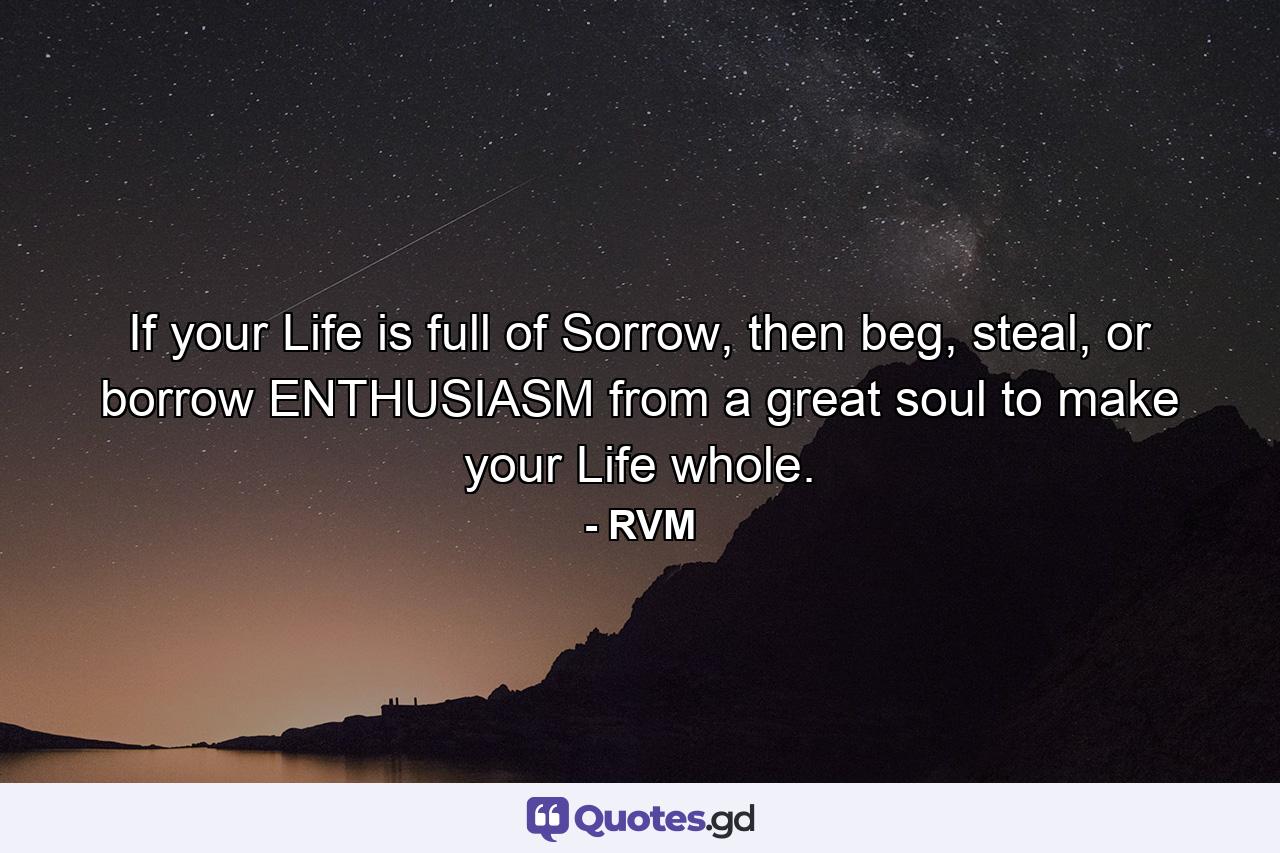 If your Life is full of Sorrow, then beg, steal, or borrow ENTHUSIASM from a great soul to make your Life whole. - Quote by RVM