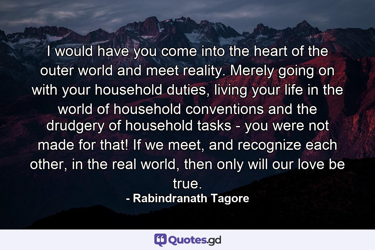 I would have you come into the heart of the outer world and meet reality. Merely going on with your household duties, living your life in the world of household conventions and the drudgery of household tasks - you were not made for that! If we meet, and recognize each other, in the real world, then only will our love be true. - Quote by Rabindranath Tagore