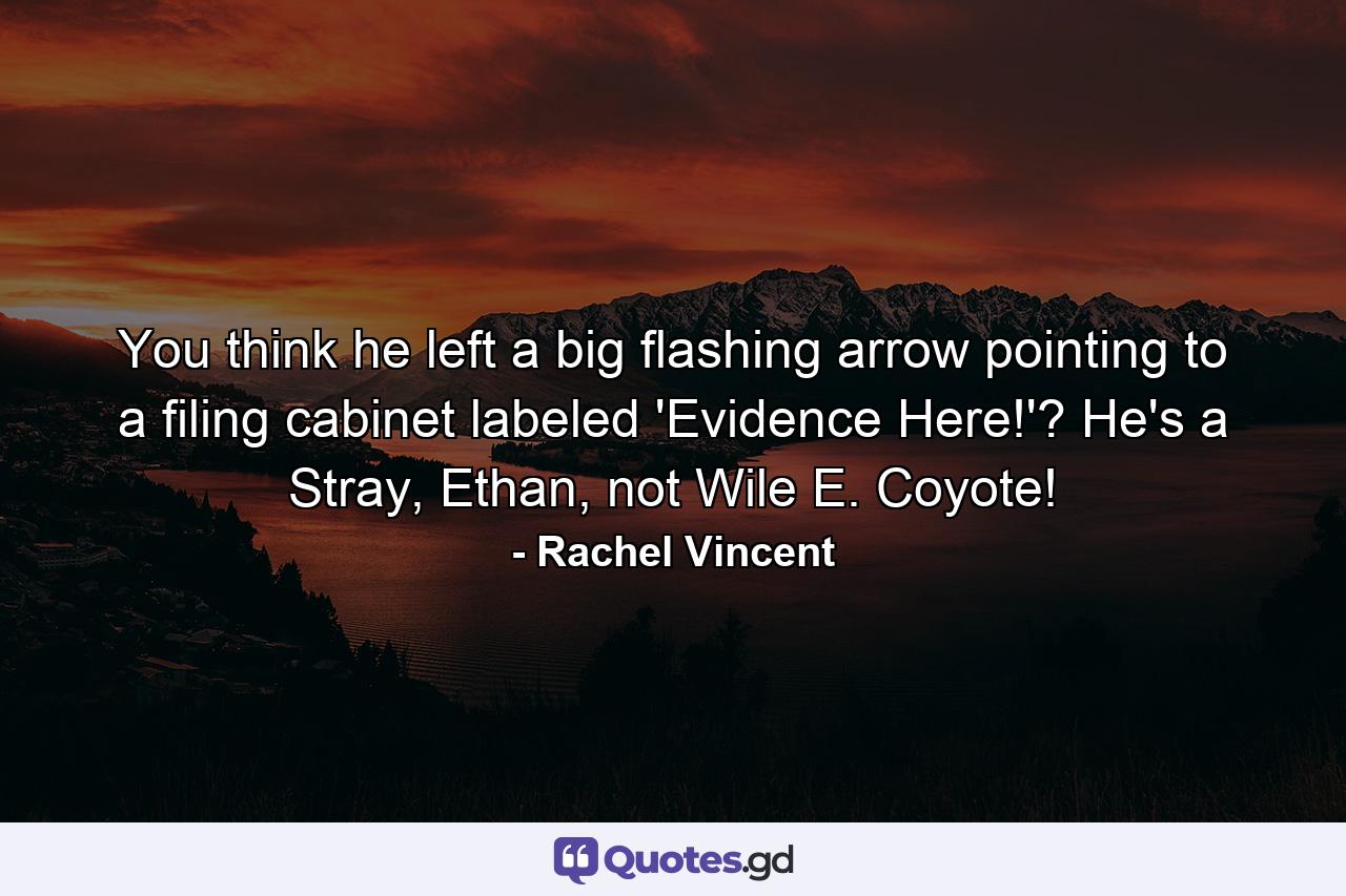 You think he left a big flashing arrow pointing to a filing cabinet labeled 'Evidence Here!'? He's a Stray, Ethan, not Wile E. Coyote! - Quote by Rachel Vincent