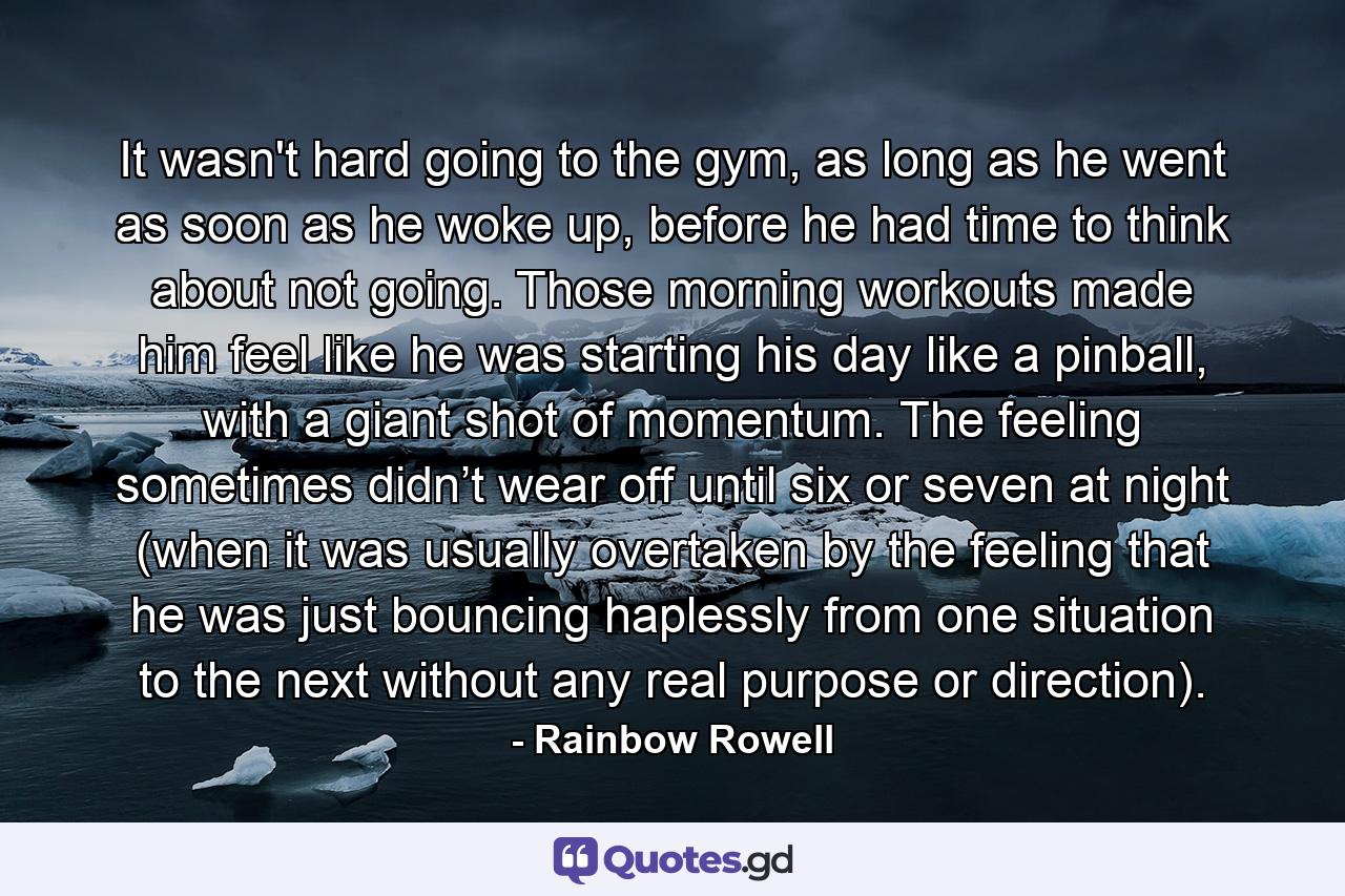 It wasn't hard going to the gym, as long as he went as soon as he woke up, before he had time to think about not going. Those morning workouts made him feel like he was starting his day like a pinball, with a giant shot of momentum. The feeling sometimes didn’t wear off until six or seven at night (when it was usually overtaken by the feeling that he was just bouncing haplessly from one situation to the next without any real purpose or direction). - Quote by Rainbow Rowell