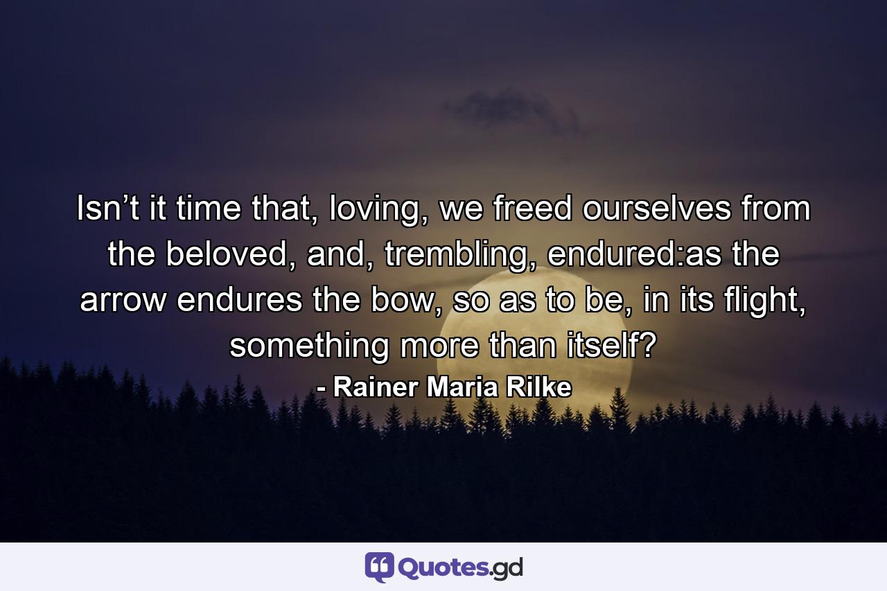 Isn’t it time that, loving, we freed ourselves from the beloved, and, trembling, endured:as the arrow endures the bow, so as to be, in its flight, something more than itself? - Quote by Rainer Maria Rilke