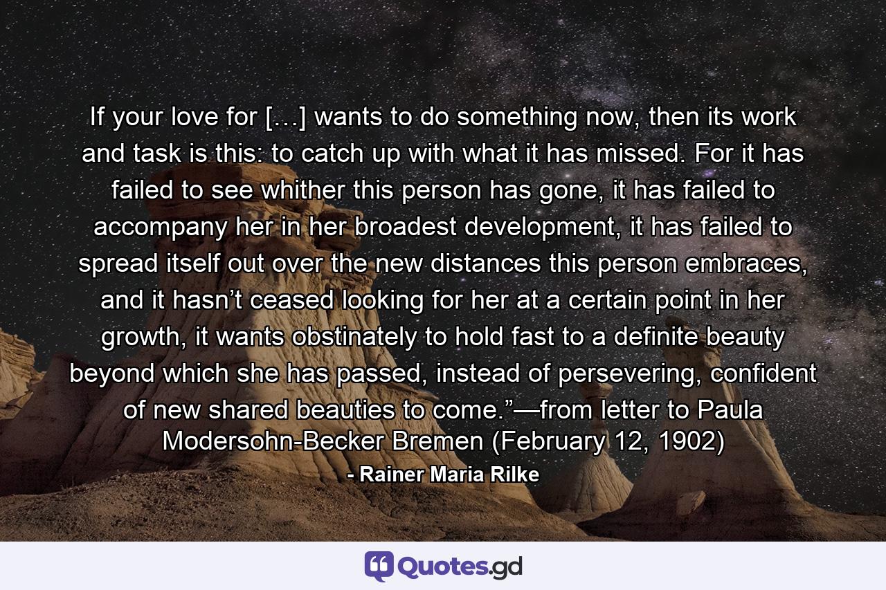 If your love for […] wants to do something now, then its work and task is this: to catch up with what it has missed. For it has failed to see whither this person has gone, it has failed to accompany her in her broadest development, it has failed to spread itself out over the new distances this person embraces, and it hasn’t ceased looking for her at a certain point in her growth, it wants obstinately to hold fast to a definite beauty beyond which she has passed, instead of persevering, confident of new shared beauties to come.”—from letter to Paula Modersohn-Becker Bremen (February 12, 1902) - Quote by Rainer Maria Rilke