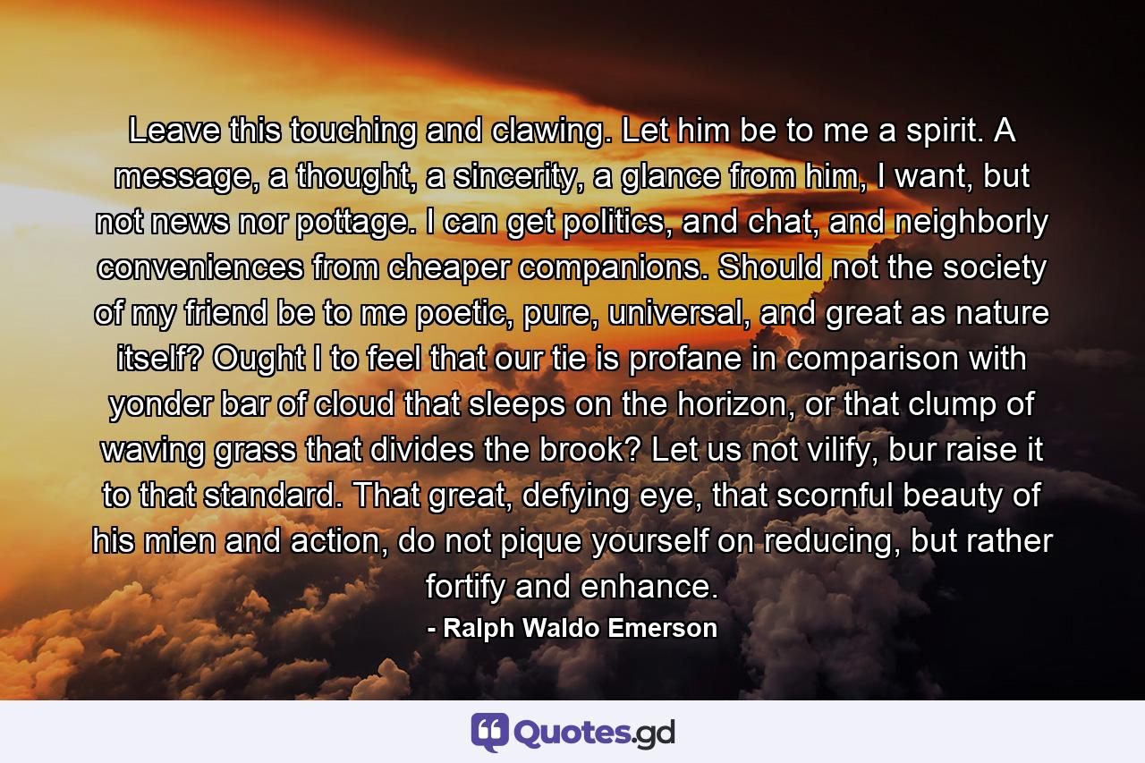 Leave this touching and clawing. Let him be to me a spirit. A message, a thought, a sincerity, a glance from him, I want, but not news nor pottage. I can get politics, and chat, and neighborly conveniences from cheaper companions. Should not the society of my friend be to me poetic, pure, universal, and great as nature itself? Ought I to feel that our tie is profane in comparison with yonder bar of cloud that sleeps on the horizon, or that clump of waving grass that divides the brook? Let us not vilify, bur raise it to that standard. That great, defying eye, that scornful beauty of his mien and action, do not pique yourself on reducing, but rather fortify and enhance. - Quote by Ralph Waldo Emerson