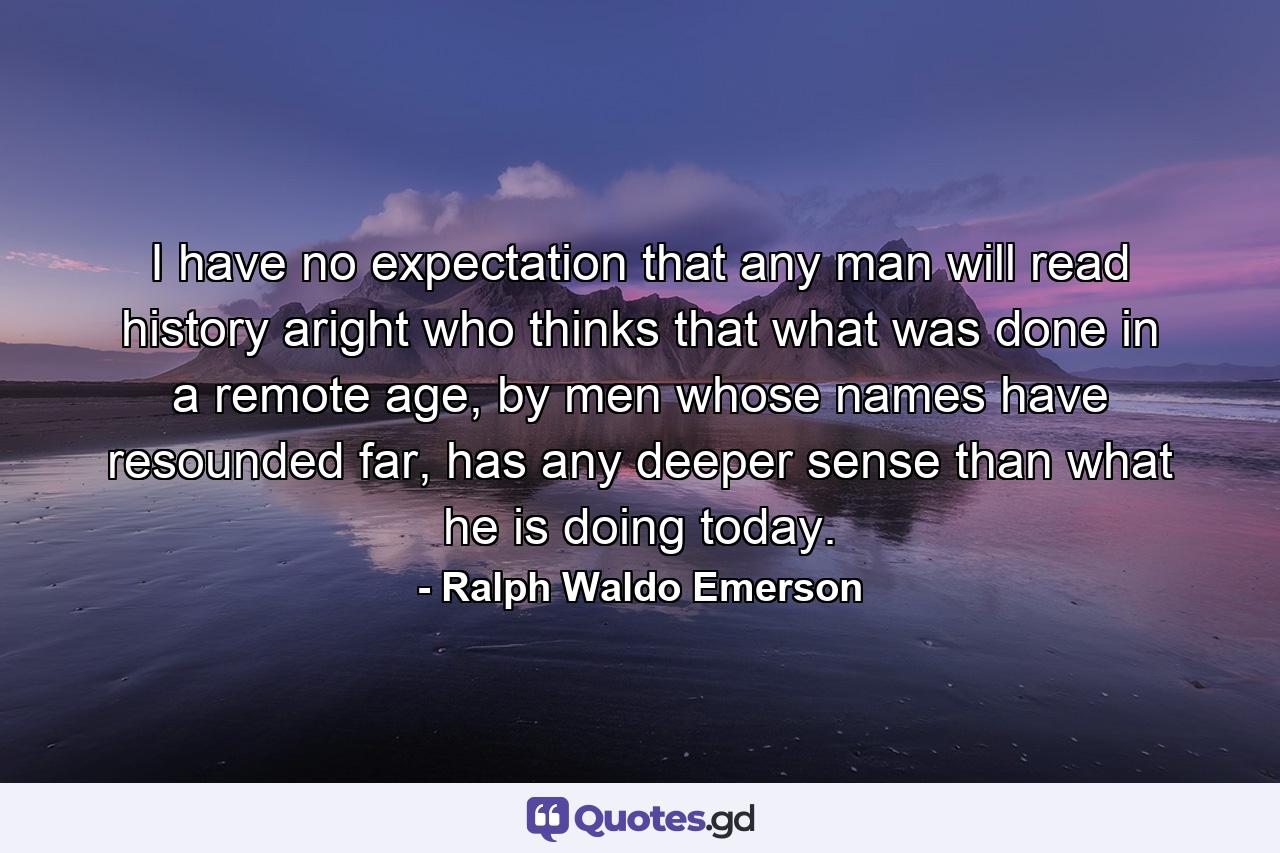 I have no expectation that any man will read history aright who thinks that what was done in a remote age, by men whose names have resounded far, has any deeper sense than what he is doing today. - Quote by Ralph Waldo Emerson