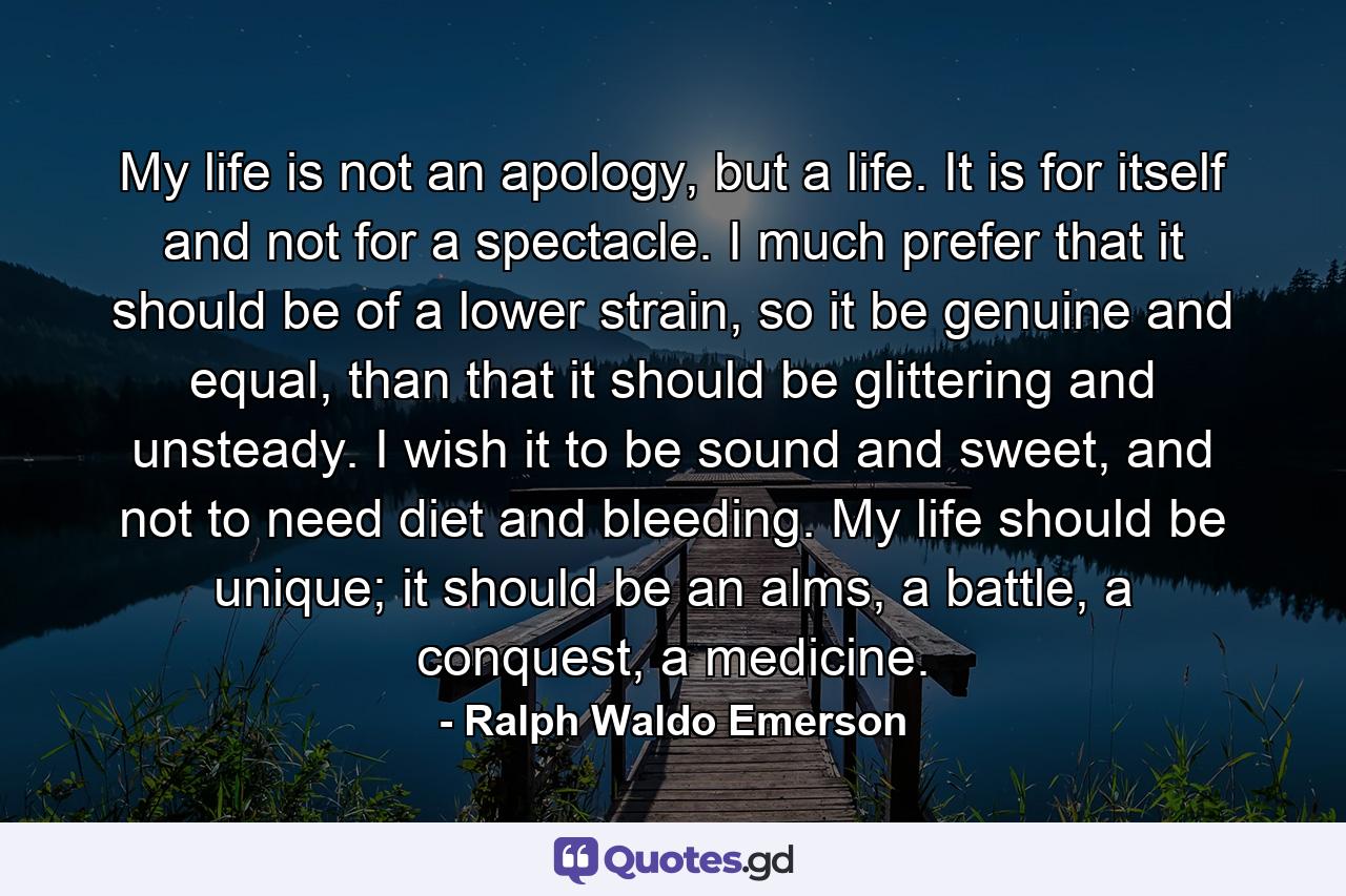 My life is not an apology, but a life. It is for itself and not for a spectacle. I much prefer that it should be of a lower strain, so it be genuine and equal, than that it should be glittering and unsteady. I wish it to be sound and sweet, and not to need diet and bleeding. My life should be unique; it should be an alms, a battle, a conquest, a medicine. - Quote by Ralph Waldo Emerson