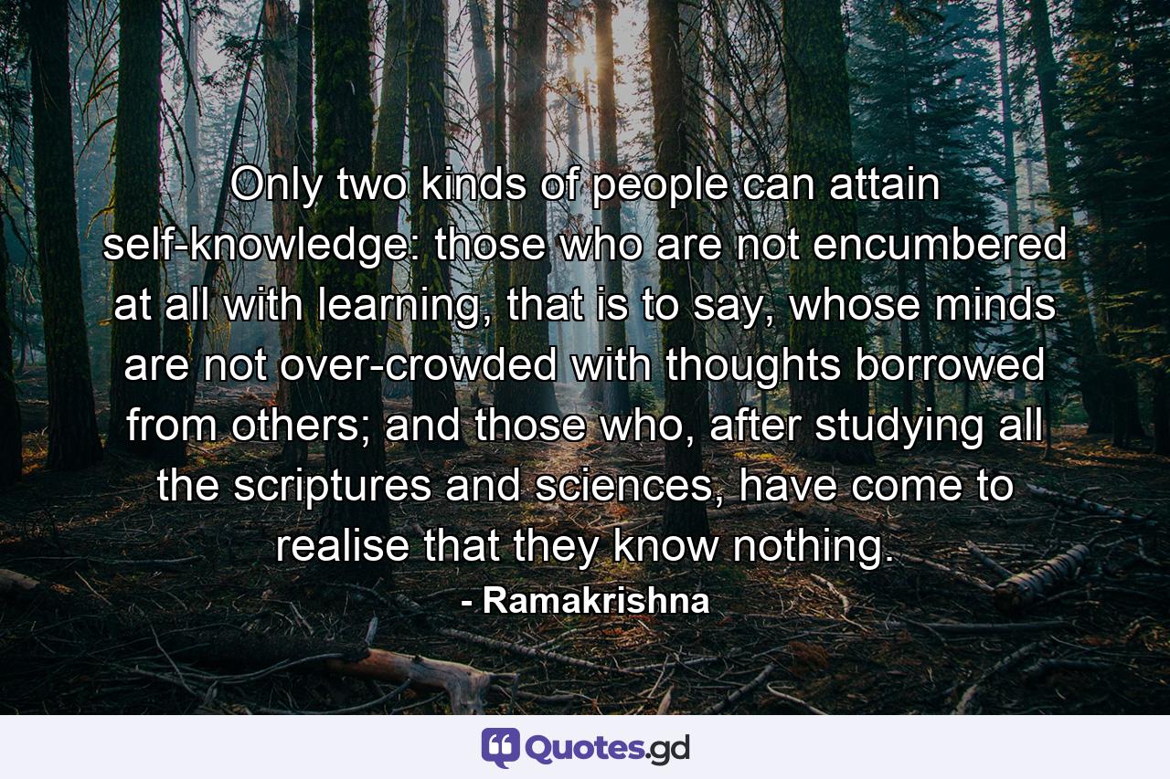 Only two kinds of people can attain self-knowledge: those who are not encumbered at all with learning, that is to say, whose minds are not over-crowded with thoughts borrowed from others; and those who, after studying all the scriptures and sciences, have come to realise that they know nothing. - Quote by Ramakrishna