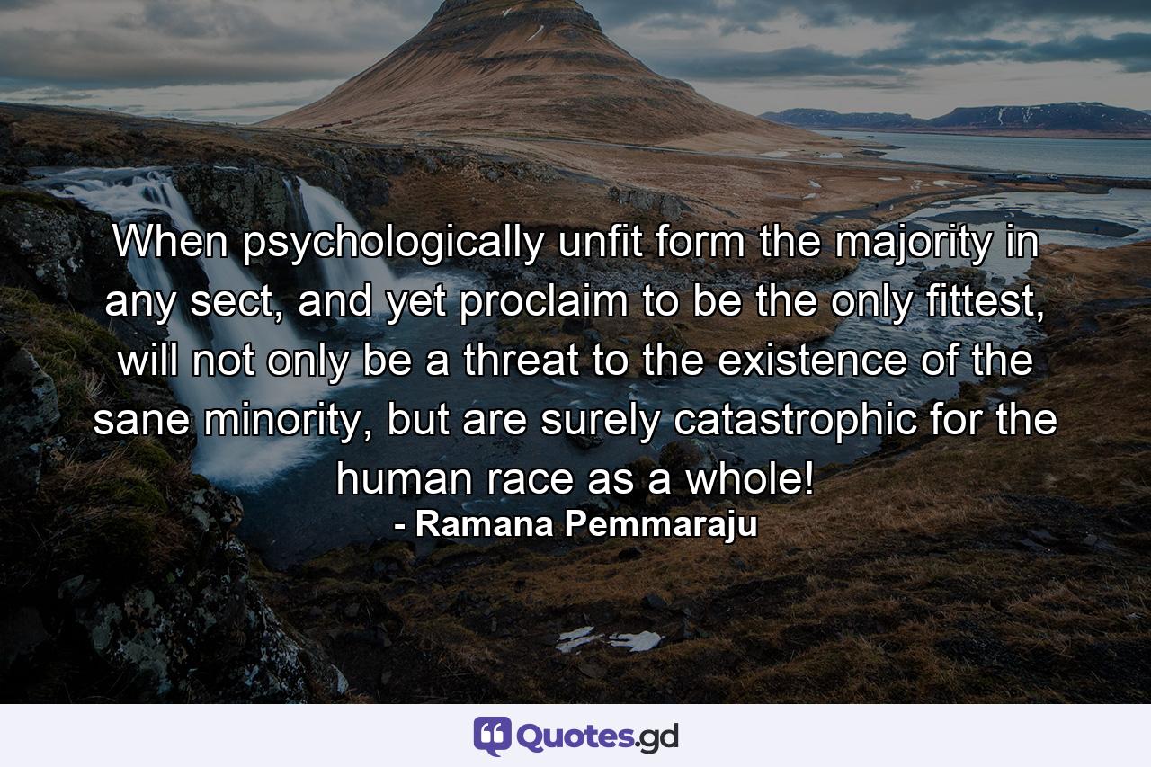 When psychologically unfit form the majority in any sect, and yet proclaim to be the only fittest, will not only be a threat to the existence of the sane minority, but are surely catastrophic for the human race as a whole! - Quote by Ramana Pemmaraju