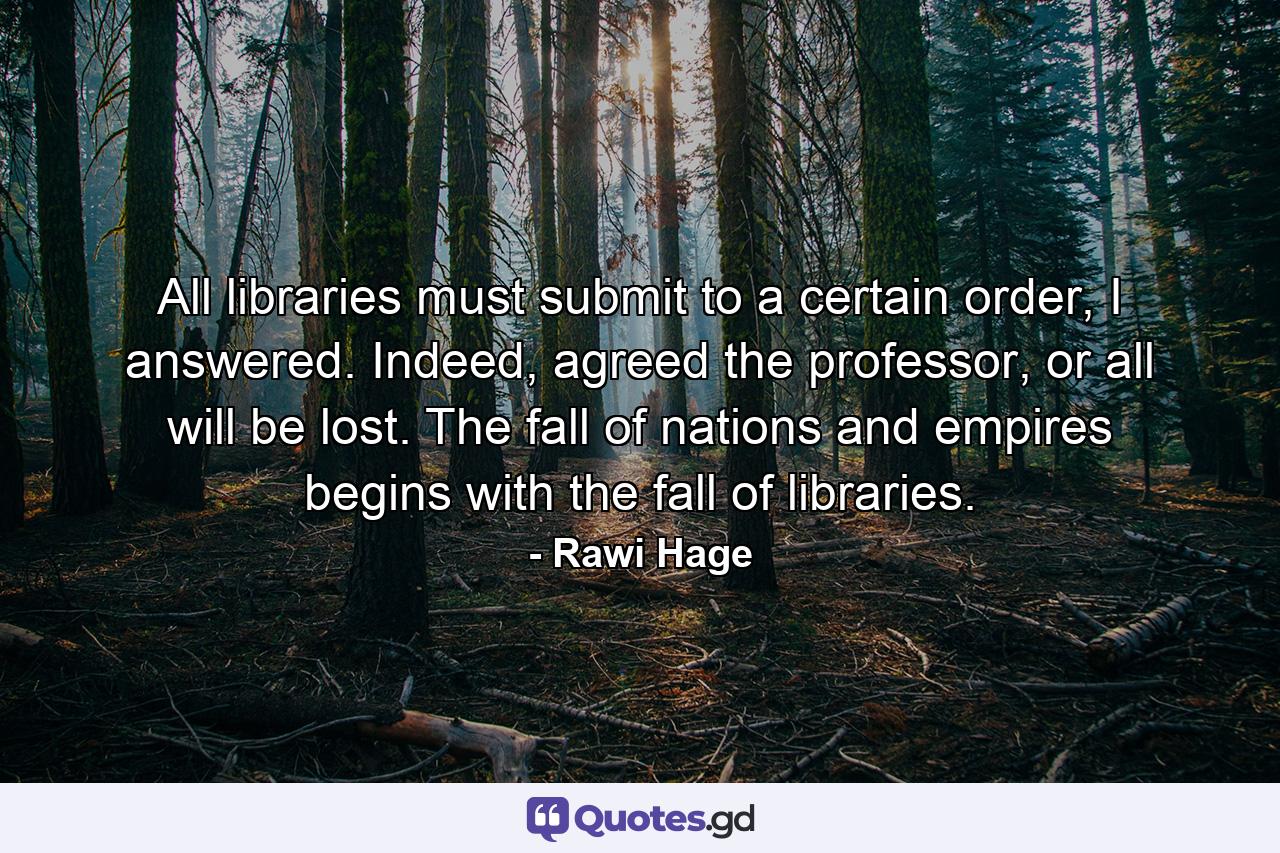 All libraries must submit to a certain order, I answered. Indeed, agreed the professor, or all will be lost. The fall of nations and empires begins with the fall of libraries. - Quote by Rawi Hage