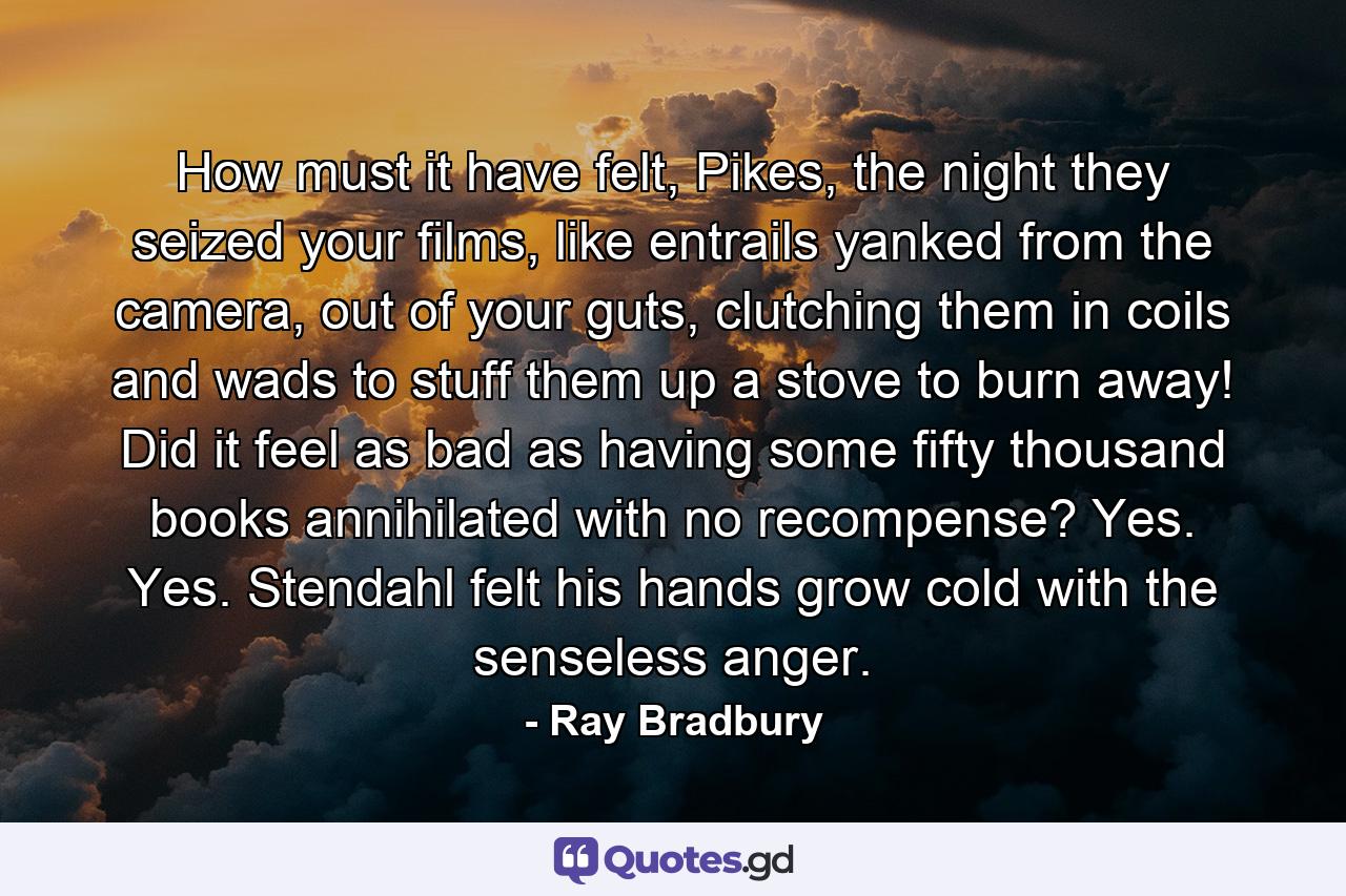 How must it have felt, Pikes, the night they seized your films, like entrails yanked from the camera, out of your guts, clutching them in coils and wads to stuff them up a stove to burn away! Did it feel as bad as having some fifty thousand books annihilated with no recompense? Yes. Yes. Stendahl felt his hands grow cold with the senseless anger. - Quote by Ray Bradbury