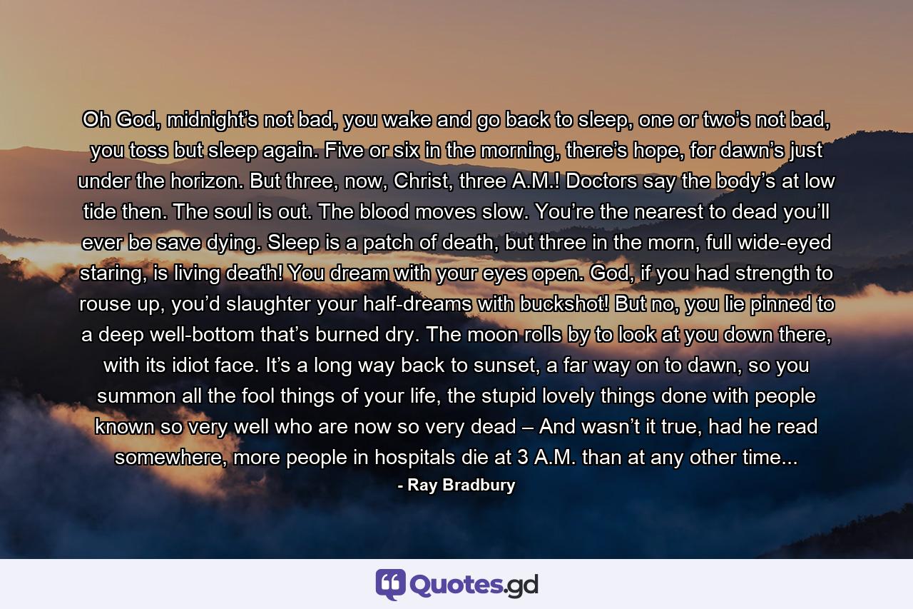 Oh God, midnight’s not bad, you wake and go back to sleep, one or two’s not bad, you toss but sleep again. Five or six in the morning, there’s hope, for dawn’s just under the horizon. But three, now, Christ, three A.M.! Doctors say the body’s at low tide then. The soul is out. The blood moves slow. You’re the nearest to dead you’ll ever be save dying. Sleep is a patch of death, but three in the morn, full wide-eyed staring, is living death! You dream with your eyes open. God, if you had strength to rouse up, you’d slaughter your half-dreams with buckshot! But no, you lie pinned to a deep well-bottom that’s burned dry. The moon rolls by to look at you down there, with its idiot face. It’s a long way back to sunset, a far way on to dawn, so you summon all the fool things of your life, the stupid lovely things done with people known so very well who are now so very dead – And wasn’t it true, had he read somewhere, more people in hospitals die at 3 A.M. than at any other time... - Quote by Ray Bradbury