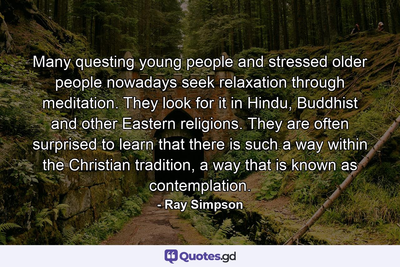 Many questing young people and stressed older people nowadays seek relaxation through meditation. They look for it in Hindu, Buddhist and other Eastern religions. They are often surprised to learn that there is such a way within the Christian tradition, a way that is known as contemplation. - Quote by Ray Simpson