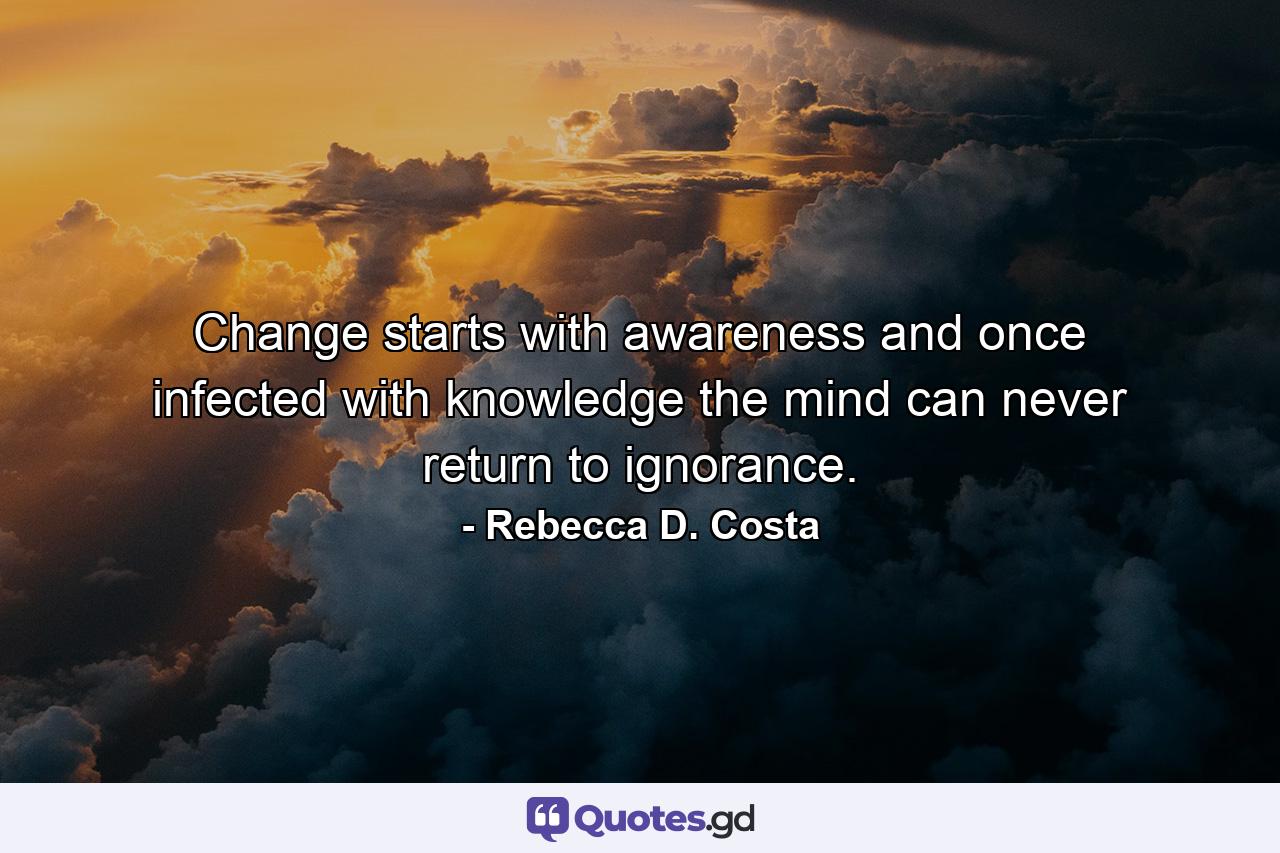 Change starts with awareness and once infected with knowledge the mind can never return to ignorance. - Quote by Rebecca D. Costa