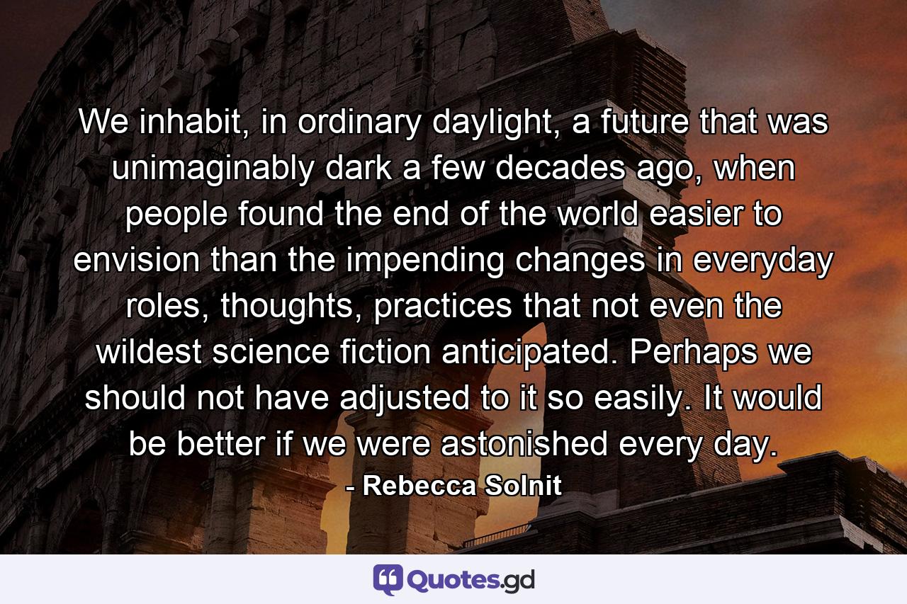 We inhabit, in ordinary daylight, a future that was unimaginably dark a few decades ago, when people found the end of the world easier to envision than the impending changes in everyday roles, thoughts, practices that not even the wildest science fiction anticipated. Perhaps we should not have adjusted to it so easily. It would be better if we were astonished every day. - Quote by Rebecca Solnit