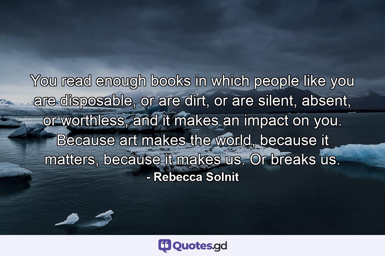 You read enough books in which people like you are disposable, or are dirt, or are silent, absent, or worthless, and it makes an impact on you. Because art makes the world, because it matters, because it makes us. Or breaks us. - Quote by Rebecca Solnit