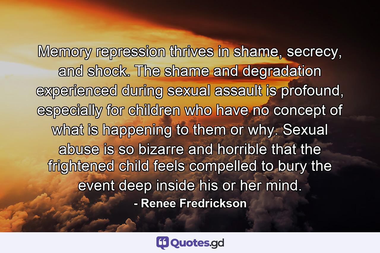 Memory repression thrives in shame, secrecy, and shock. The shame and degradation experienced during sexual assault is profound, especially for children who have no concept of what is happening to them or why. Sexual abuse is so bizarre and horrible that the frightened child feels compelled to bury the event deep inside his or her mind. - Quote by Renee Fredrickson