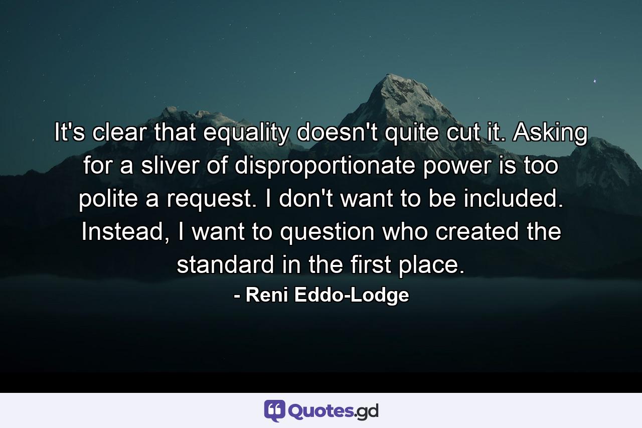 It's clear that equality doesn't quite cut it. Asking for a sliver of disproportionate power is too polite a request. I don't want to be included. Instead, I want to question who created the standard in the first place. - Quote by Reni Eddo-Lodge