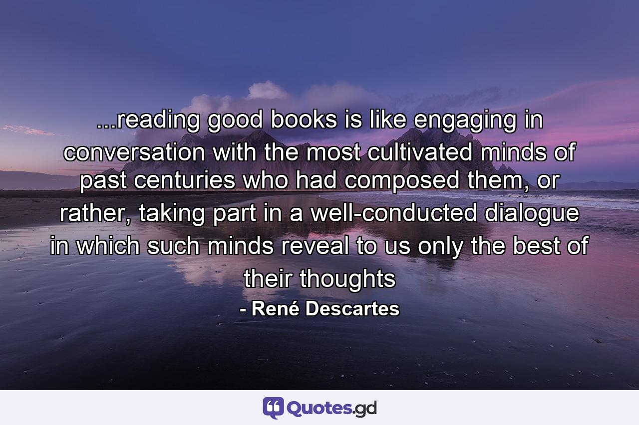 ...reading good books is like engaging in conversation with the most cultivated minds of past centuries who had composed them, or rather, taking part in a well-conducted dialogue in which such minds reveal to us only the best of their thoughts - Quote by René Descartes