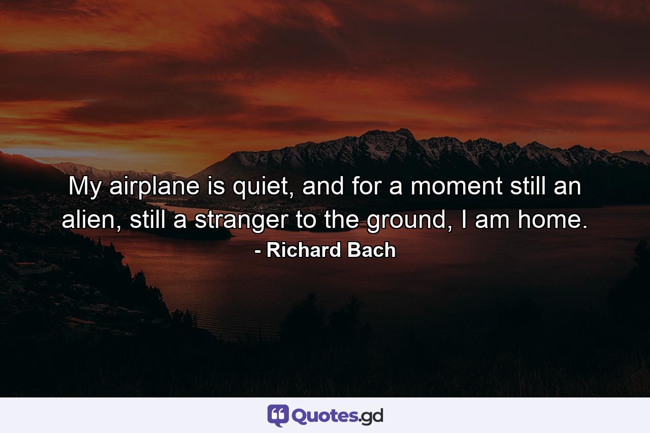 My airplane is quiet, and for a moment still an alien, still a stranger to the ground, I am home. - Quote by Richard Bach