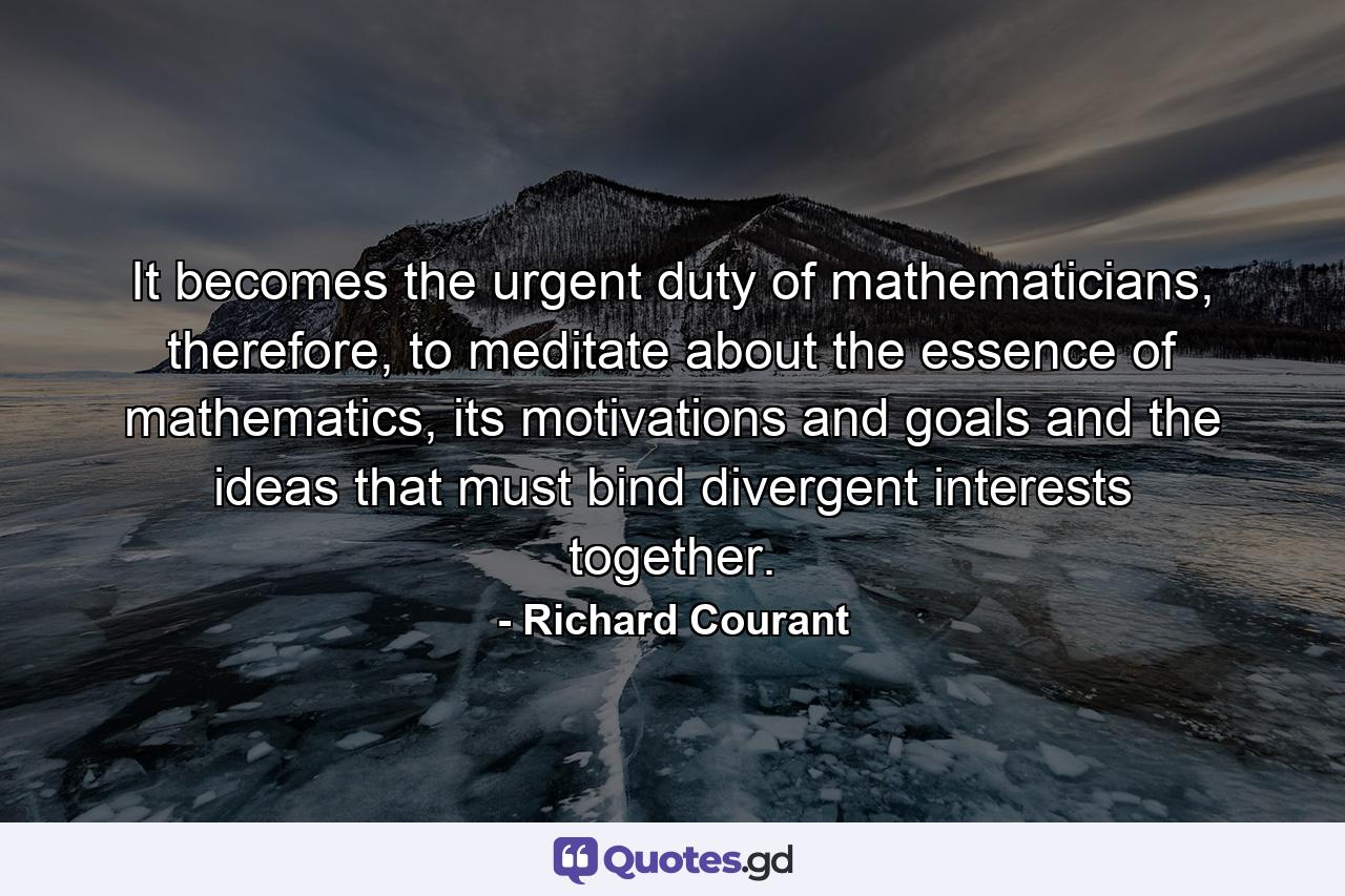 It becomes the urgent duty of mathematicians, therefore, to meditate about the essence of mathematics, its motivations and goals and the ideas that must bind divergent interests together. - Quote by Richard Courant