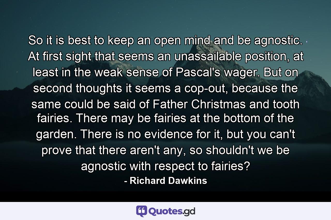 So it is best to keep an open mind and be agnostic. At first sight that seems an unassailable position, at least in the weak sense of Pascal's wager. But on second thoughts it seems a cop-out, because the same could be said of Father Christmas and tooth fairies. There may be fairies at the bottom of the garden. There is no evidence for it, but you can't prove that there aren't any, so shouldn't we be agnostic with respect to fairies? - Quote by Richard Dawkins