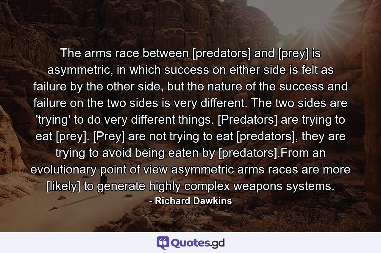 The arms race between [predators] and [prey] is asymmetric, in which success on either side is felt as failure by the other side, but the nature of the success and failure on the two sides is very different. The two sides are 'trying' to do very different things. [Predators] are trying to eat [prey]. [Prey] are not trying to eat [predators], they are trying to avoid being eaten by [predators].From an evolutionary point of view asymmetric arms races are more [likely] to generate highly complex weapons systems. - Quote by Richard Dawkins