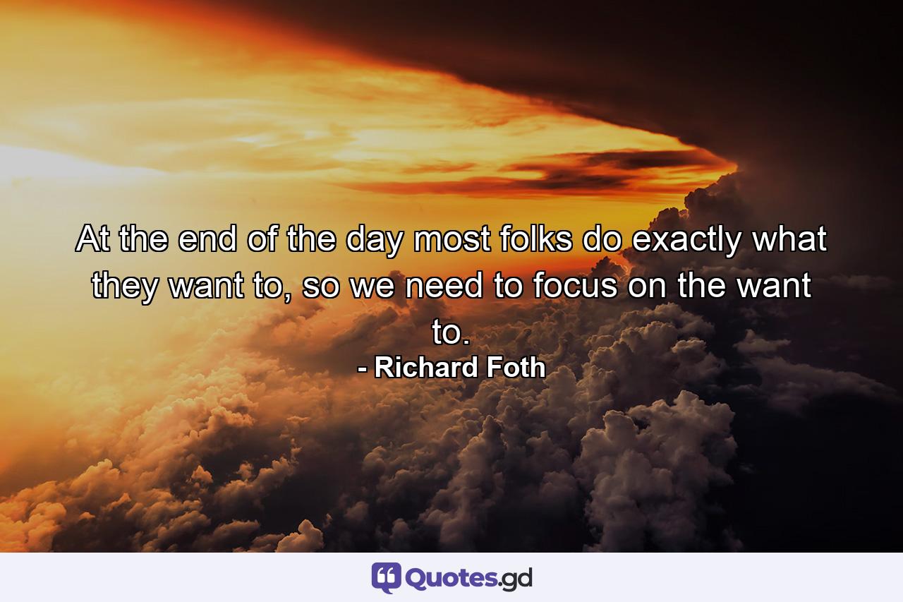 At the end of the day most folks do exactly what they want to, so we need to focus on the want to. - Quote by Richard Foth