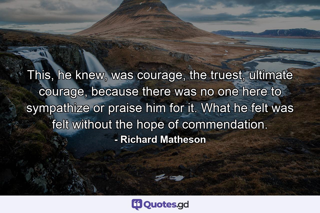 This, he knew, was courage, the truest, ultimate courage, because there was no one here to sympathize or praise him for it. What he felt was felt without the hope of commendation. - Quote by Richard Matheson