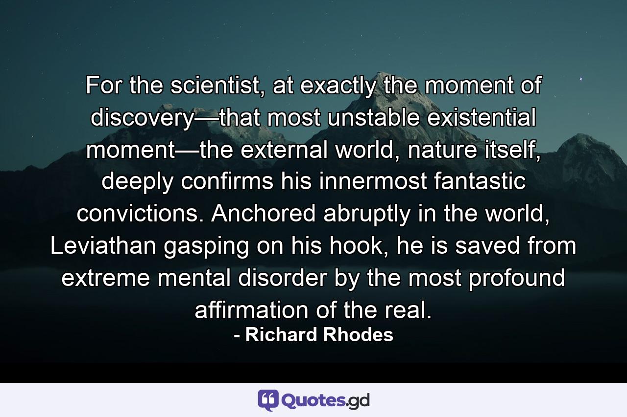 For the scientist, at exactly the moment of discovery—that most unstable existential moment—the external world, nature itself, deeply confirms his innermost fantastic convictions. Anchored abruptly in the world, Leviathan gasping on his hook, he is saved from extreme mental disorder by the most profound affirmation of the real. - Quote by Richard Rhodes