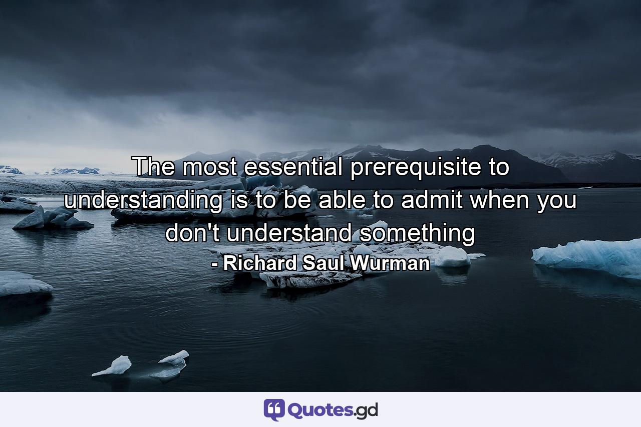 The most essential prerequisite to understanding is to be able to admit when you don't understand something - Quote by Richard Saul Wurman