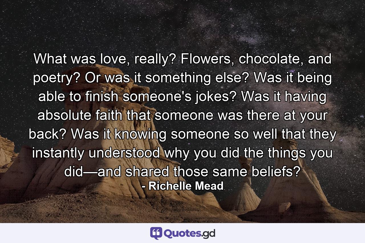 What was love, really? Flowers, chocolate, and poetry? Or was it something else? Was it being able to finish someone's jokes? Was it having absolute faith that someone was there at your back? Was it knowing someone so well that they instantly understood why you did the things you did—and shared those same beliefs? - Quote by Richelle Mead