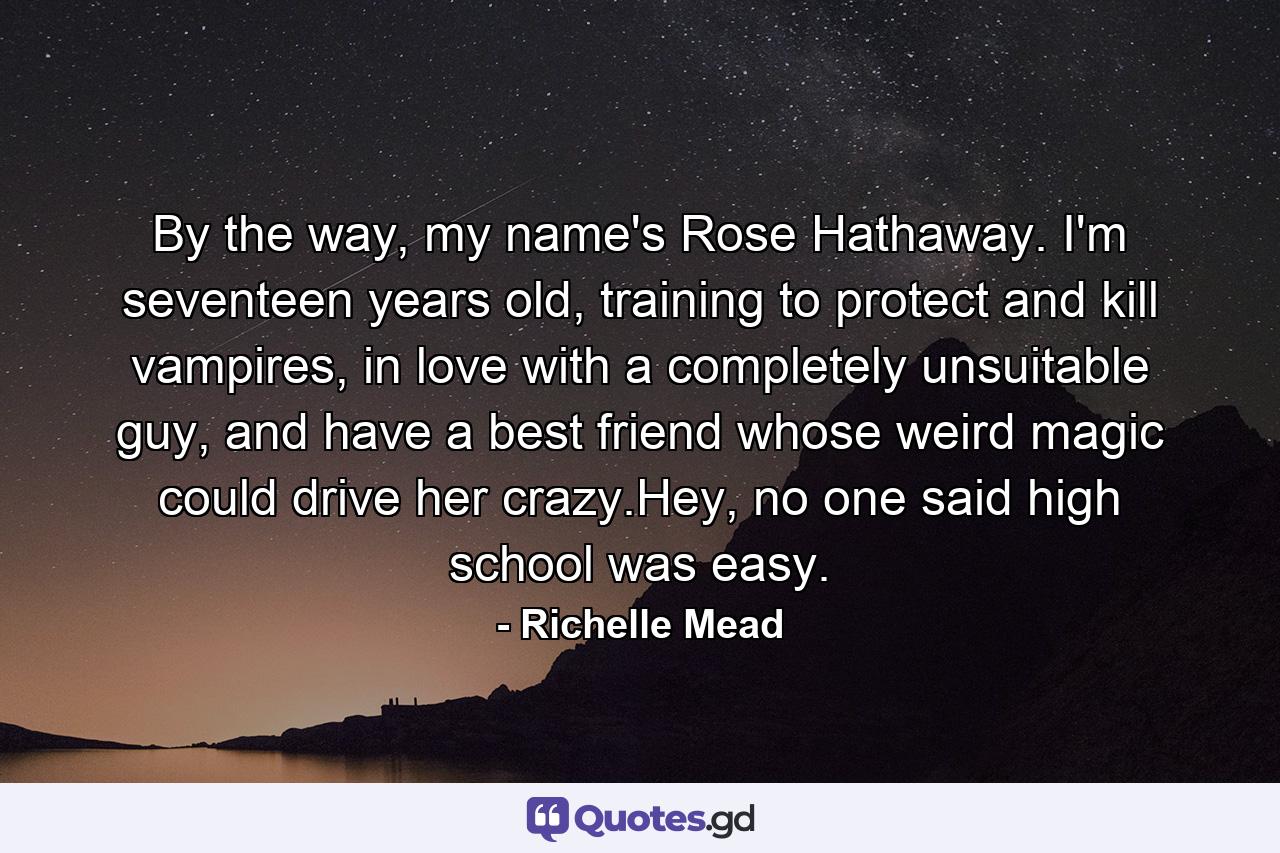 By the way, my name's Rose Hathaway. I'm seventeen years old, training to protect and kill vampires, in love with a completely unsuitable guy, and have a best friend whose weird magic could drive her crazy.Hey, no one said high school was easy. - Quote by Richelle Mead