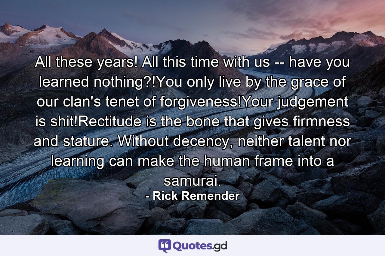 All these years! All this time with us -- have you learned nothing?!You only live by the grace of our clan's tenet of forgiveness!Your judgement is shit!Rectitude is the bone that gives firmness and stature. Without decency, neither talent nor learning can make the human frame into a samurai. - Quote by Rick Remender