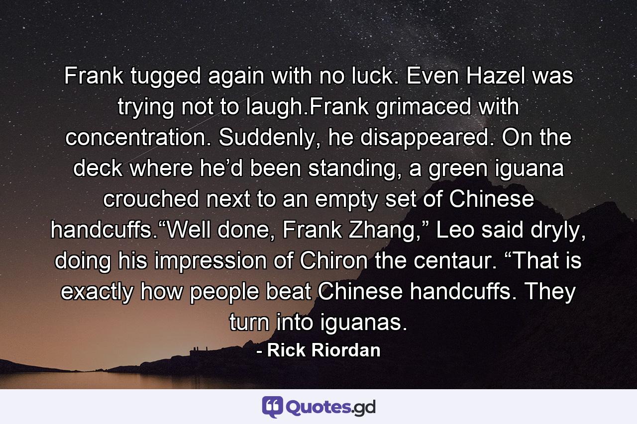 Frank tugged again with no luck. Even Hazel was trying not to laugh.Frank grimaced with concentration. Suddenly, he disappeared. On the deck where he’d been standing, a green iguana crouched next to an empty set of Chinese handcuffs.“Well done, Frank Zhang,” Leo said dryly, doing his impression of Chiron the centaur. “That is exactly how people beat Chinese handcuffs. They turn into iguanas. - Quote by Rick Riordan