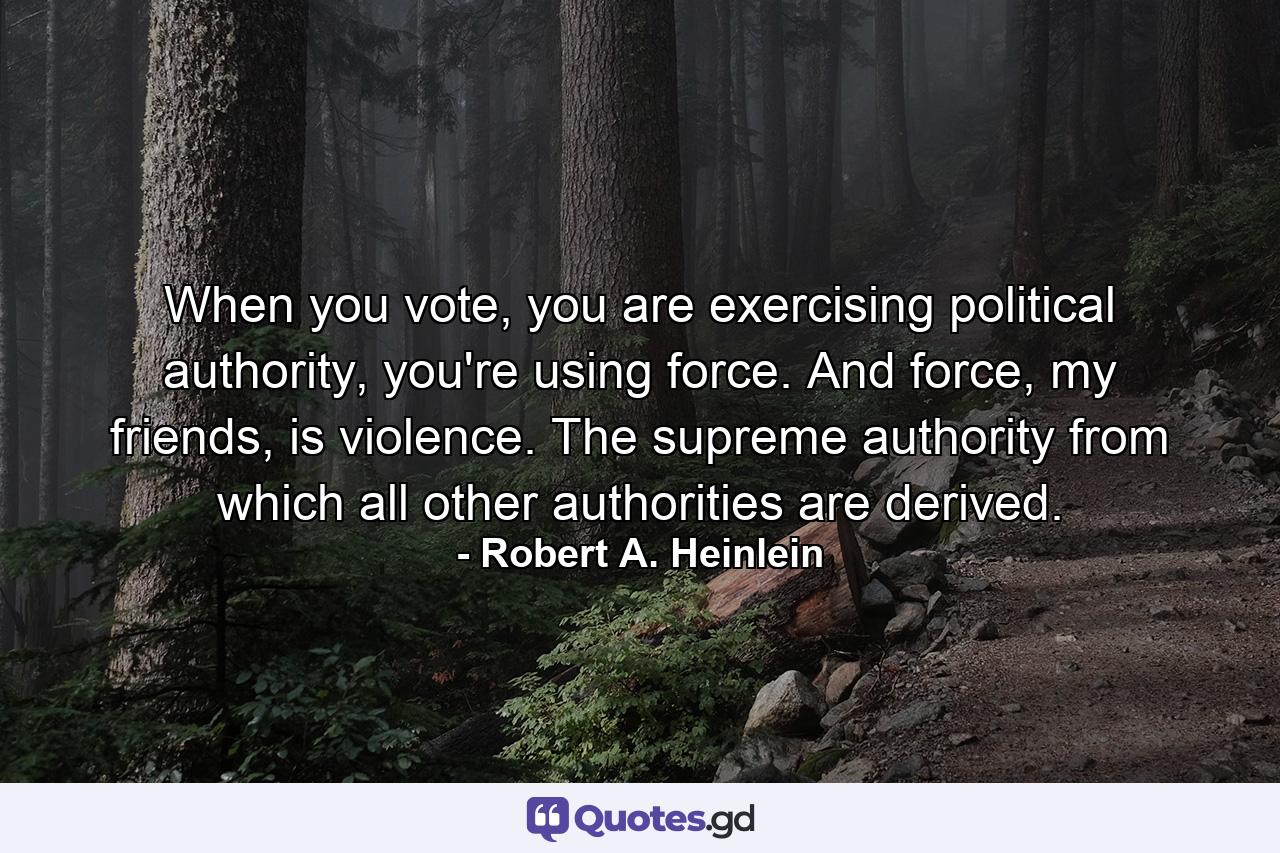 When you vote, you are exercising political authority, you're using force. And force, my friends, is violence. The supreme authority from which all other authorities are derived. - Quote by Robert A. Heinlein