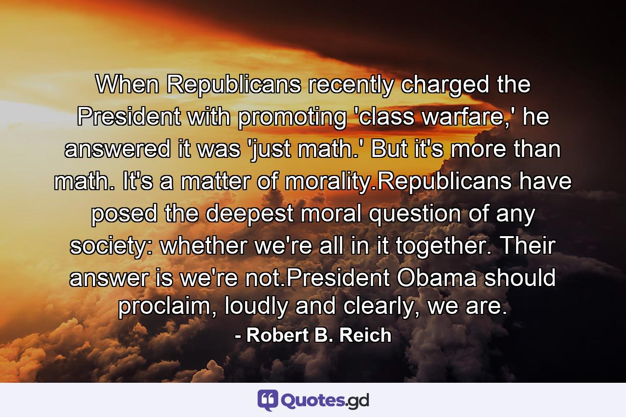 When Republicans recently charged the President with promoting 'class warfare,' he answered it was 'just math.' But it's more than math. It's a matter of morality.Republicans have posed the deepest moral question of any society: whether we're all in it together. Their answer is we're not.President Obama should proclaim, loudly and clearly, we are. - Quote by Robert B. Reich