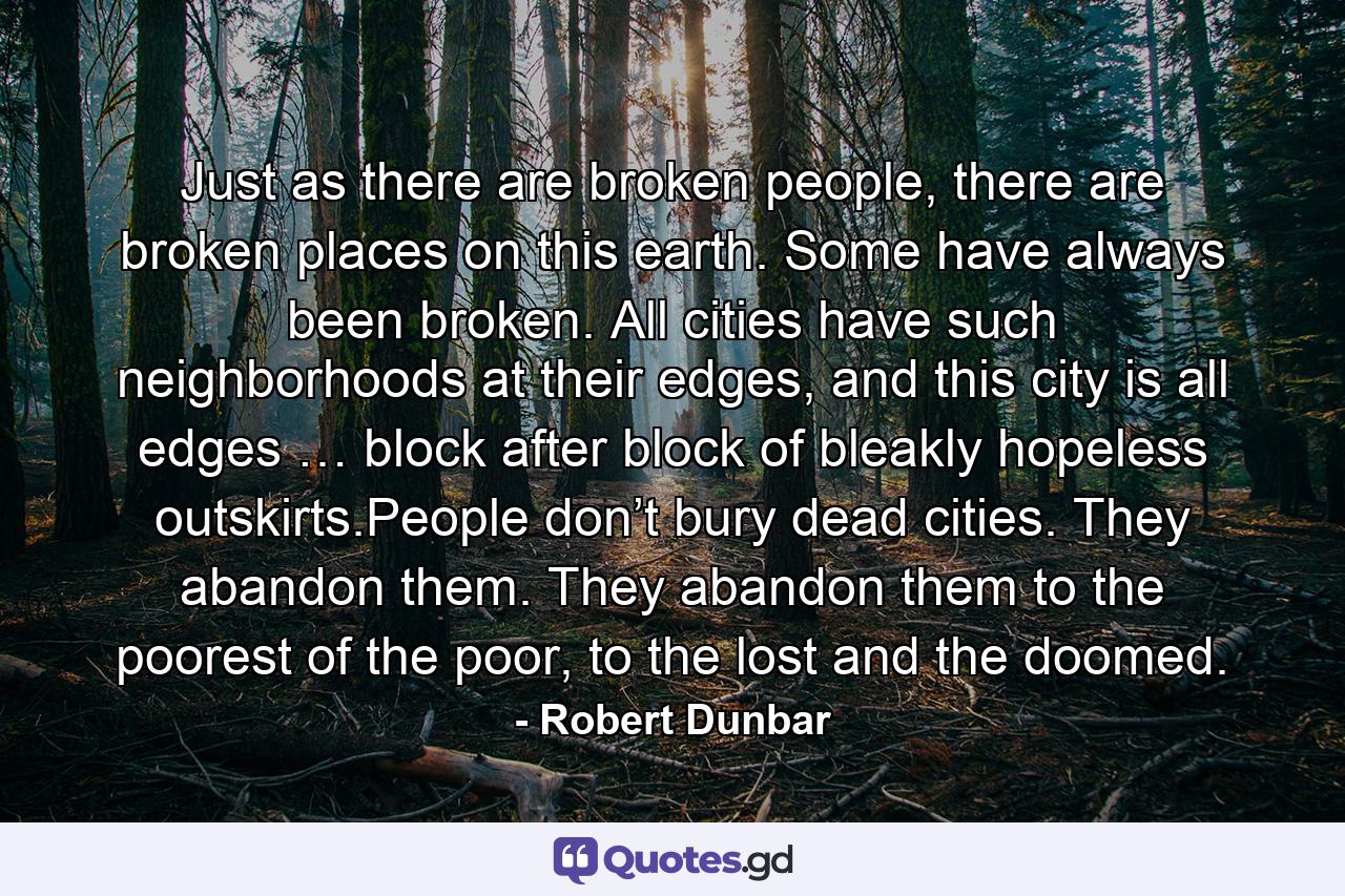 Just as there are broken people, there are broken places on this earth. Some have always been broken. All cities have such neighborhoods at their edges, and this city is all edges … block after block of bleakly hopeless outskirts.People don’t bury dead cities. They abandon them. They abandon them to the poorest of the poor, to the lost and the doomed. - Quote by Robert Dunbar