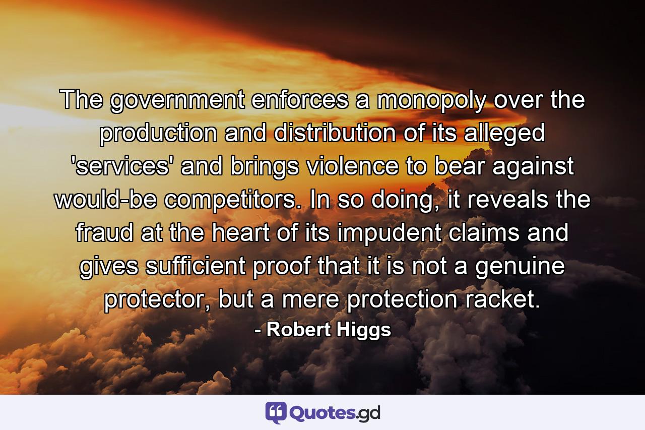 The government enforces a monopoly over the production and distribution of its alleged 'services' and brings violence to bear against would-be competitors. In so doing, it reveals the fraud at the heart of its impudent claims and gives sufficient proof that it is not a genuine protector, but a mere protection racket. - Quote by Robert Higgs