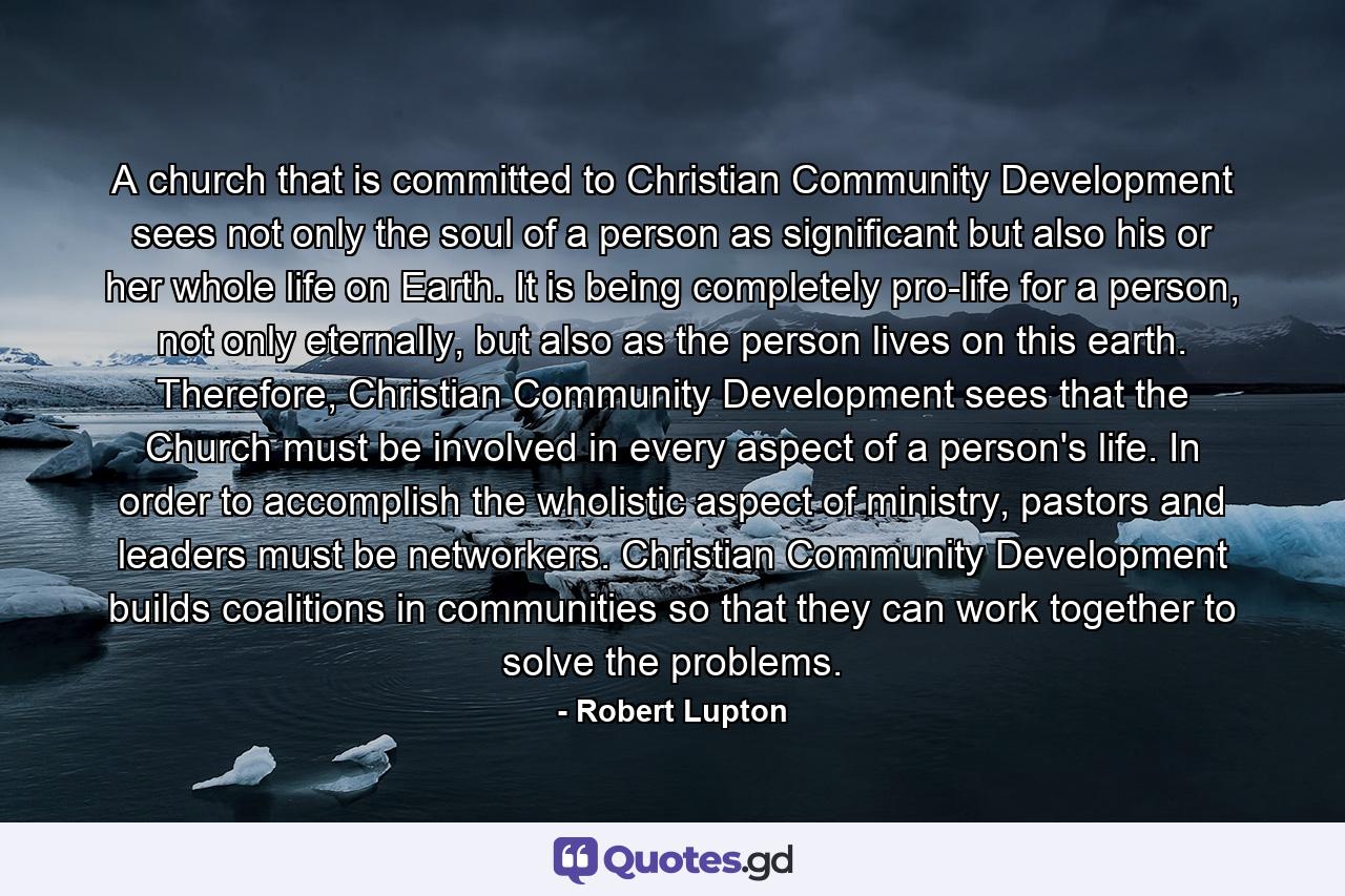 A church that is committed to Christian Community Development sees not only the soul of a person as significant but also his or her whole life on Earth. It is being completely pro-life for a person, not only eternally, but also as the person lives on this earth. Therefore, Christian Community Development sees that the Church must be involved in every aspect of a person's life. In order to accomplish the wholistic aspect of ministry, pastors and leaders must be networkers. Christian Community Development builds coalitions in communities so that they can work together to solve the problems. - Quote by Robert Lupton