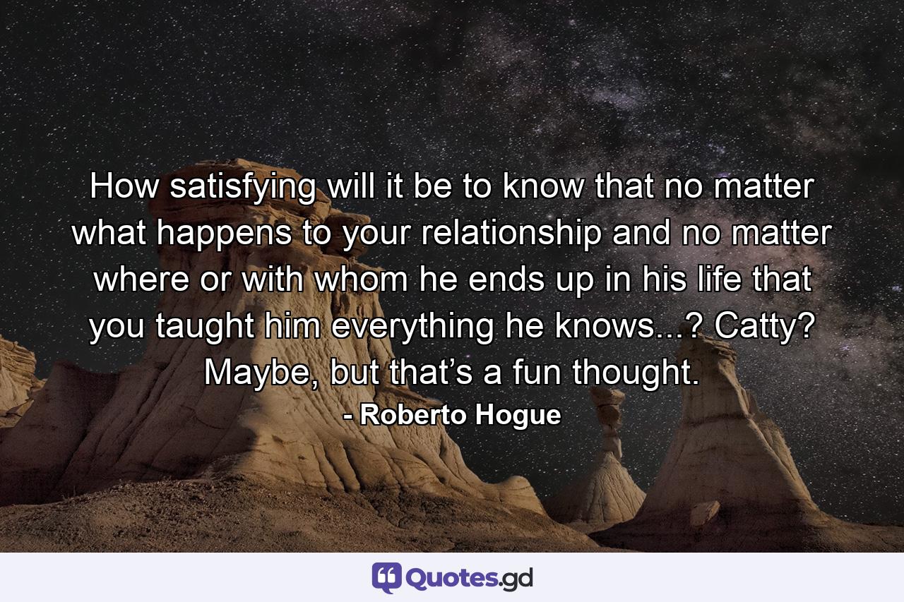 How satisfying will it be to know that no matter what happens to your relationship and no matter where or with whom he ends up in his life that you taught him everything he knows...? Catty? Maybe, but that’s a fun thought. - Quote by Roberto Hogue