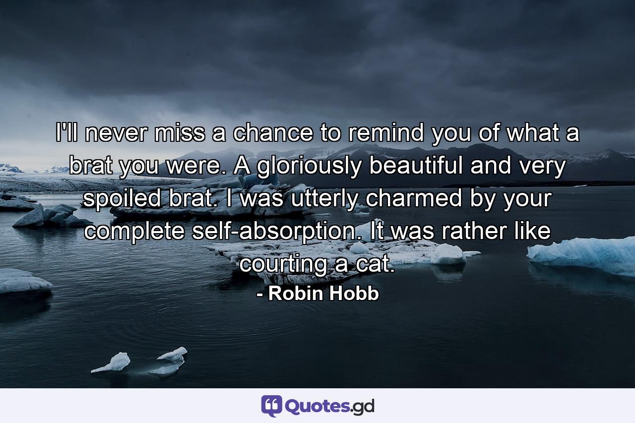 I'll never miss a chance to remind you of what a brat you were. A gloriously beautiful and very spoiled brat. I was utterly charmed by your complete self-absorption. It was rather like courting a cat. - Quote by Robin Hobb